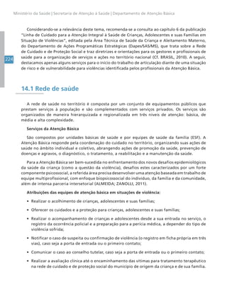 224
Ministério da Saúde | Secretaria de Atenção à Saúde | Departamento de Atenção Básica
Considerando-se a relevância deste tema, recomenda-se a consulta ao capítulo 6 da publicação
“Linha de Cuidado para a Atenção Integral à Saúde de Crianças, Adolescentes e suas Famílias em
Situação de Violências”, editada pela Área Técnica de Saúde da Criança e Aleitamento Materno,
do Departamento de Ações Programáticas Estratégicas (Dapes/SAS/MS), que trata sobre a Rede
de Cuidado e de Proteção Social e traz diretrizes e orientações para os gestores e profissionais de
saúde para a organização de serviços e ações no território nacional (Cf. BRASIL, 2010). A seguir,
destacamos apenas alguns serviços para o início do trabalho de articulação diante de uma situação
de risco e de vulnerabilidade para violências identificada pelos profissionais da Atenção Básica.
14.1 Rede de saúde
A rede de saúde no território é composta por um conjunto de equipamentos públicos que
prestam serviços à população e são complementados com serviços privados. Os serviços são
organizados de maneira hierarquizada e regionalizada em três níveis de atenção: básica, de
média e alta complexidade.
Serviços da Atenção Básica
São compostos por unidades básicas de saúde e por equipes de saúde da família (ESF). A
Atenção Básica responde pela coordenação do cuidado no território, organizando suas ações de
saúde no âmbito individual e coletivo, abrangendo ações de promoção da saúde, prevenção de
doenças e agravos, o diagnóstico, o tratamento, a reabilitação e a manutenção da saúde.
Para a Atenção Básica ser bem-sucedida no enfrentamento dos novos desafios epidemiológicos
da saúde da criança (como a questão da violência), desafios estes caracterizados por um forte
componente psicossocial, a referida área precisa desenvolver uma atenção baseada em trabalho de
equipe multiprofissional, com enfoque biopsicossocial do indivíduo, da família e da comunidade,
além de intensa parceria intersetorial (ALMEIDA; ZANOLLI, 2011).
Atribuições das equipes de atenção básica em situações de violência:
• Realizar o acolhimento de crianças, adolescentes e suas famílias;
• Oferecer os cuidados e a proteção para crianças, adolescentes e suas famílias;
• Realizar o acompanhamento de crianças e adolescentes desde a sua entrada no serviço, o
registro da ocorrência policial e a preparação para a perícia médica, a depender do tipo de
violência sofrida;
• Notificar o caso de suspeita ou confirmação de violência (o registro em ficha própria em três
vias), caso seja a porta de entrada ou o primeiro contato;
• Comunicar o caso ao conselho tutelar, caso seja a porta de entrada ou o primeiro contato;
• Realizar a avaliação clínica até o encaminhamento das vítimas para tratamento terapêutico
na rede de cuidado e de proteção social do município de origem da criança e de sua família.
 