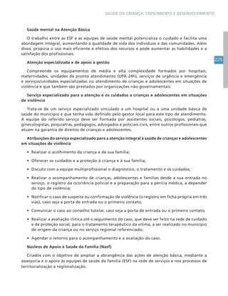 225
SAÚDE DA CRIANÇA: CRESCIMENTO E DESENVOLVIMENTO
Saúde mental na Atenção Básica
O trabalho entre as ESF e as equipes de saúde mental potencializa o cuidado e facilita uma
abordagem integral, aumentando a qualidade de vida dos indivíduos e das comunidades. Além
disso, propicia o uso mais eficiente e efetivo dos recursos e pode aumentar as habilidades e a
satisfação dos profissionais.
Atenção especializada e de apoio à gestão
Compreende os equipamentos de média e alta complexidade formados por hospitais,
maternidades, unidades de pronto atendimento (UPA 24h), serviços de urgência e emergência
e serviços/unidades especializadas no atendimento de crianças e adolescentes em situações de
violência e que também são prestados por organizações não governamentais.
Serviço especializado para a atenção e os cuidados a crianças e adolescentes em situações
de violência
Trata-se de um serviço especializado vinculado a um hospital ou a uma unidade básica de
saúde do município e que tenha sido definido pelo gestor local para este tipo de atendimento.
A equipe do referido serviço deve ser formada por assistentes sociais, psicólogos, pediatras,
ginecologistas, psiquiatras, pedagogos, advogados e policiais civis, entre outros profissionais que
atuam na garantia de direitos de crianças e adolescentes.
Atribuições do serviço especializado para a atenção integral à saúde de crianças e adolescentes
em situações de violência
• Realizar o acolhimento da criança e de sua família;
• Oferecer os cuidados e a proteção à criança e à sua família;
• Discutir com a equipe multiprofissional o diagnóstico, o tratamento e os cuidados;
• Realizar o acompanhamento de crianças, adolescentes e famílias desde a sua entrada no
serviço, o registro da ocorrência policial e a preparação para a perícia médica, a depender
do tipo de violência;
• Notificar o caso de suspeita ou confirmação de violência (o registro em ficha própria em três
vias), caso seja a porta de entrada ou o primeiro contato;
• Comunicar o caso ao conselho tutelar, caso seja a porta de entrada ou o primeiro contato;
• Realizar a avaliação clínica até o seguimento do caso, que deve ser feito na rede de cuidado
e de proteção social, para o tratamento terapêutico da vítima, a ser realizado no município
de origem da criança ou no serviço regional referenciado;
• Agendar o retorno para o acompanhamento e a avaliação do caso.
Núcleos de Apoio à Saúde da Família (Nasf)
Criados com o objetivo de ampliar a abrangência das ações de atenção básica, mediante a
assessoria e o apoio às equipes de saúde da família (ESF) na rede de serviços e nos processos de
territorialização e regionalização.
 