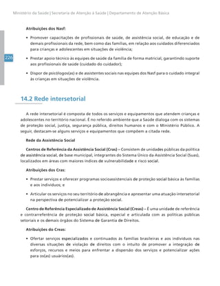 226
Ministério da Saúde | Secretaria de Atenção à Saúde | Departamento de Atenção Básica
Atribuições dos Nasf:
• Promover capacitações de profissionais de saúde, de assistência social, de educação e de
demais profissionais da rede, bem como das famílias, em relação aos cuidados diferenciados
para crianças e adolescentes em situações de violência;
• Prestar apoio técnico às equipes de saúde da família de forma matricial, garantindo suporte
aos profissionais de saúde (cuidado do cuidador);
• Dispor de psicólogos(as) e de assistentes sociais nas equipes dos Nasf para o cuidado integral
às crianças em situações de violência.
14.2 Rede intersetorial
A rede intersetorial é composta de todos os serviços e equipamentos que atendem crianças e
adolescentes no território nacional. É no referido ambiente que a Saúde dialoga com os sistemas
de proteção social, justiça, segurança pública, direitos humanos e com o Ministério Público. A
seguir, destacam-se alguns serviços e equipamentos que compõem a citada rede.
Rede da Assistência Social
Centros de Referência da Assistência Social (Cras) – Consistem de unidades públicas da política
de assistência social, de base municipal, integrantes do Sistema Único da Assistência Social (Suas),
localizados em áreas com maiores índices de vulnerabilidade e risco social.
Atribuições dos Cras:
• Prestar serviços e oferecer programas socioassistenciais de proteção social básica às famílias
e aos indivíduos; e
• Articular os serviços no seu território de abrangência e apresentar uma atuação intersetorial
na perspectiva de potencializar a proteção social.
Centro de Referência Especializado de Assistência Social (Creas) – É uma unidade de referência
e contrarreferência de proteção social básica, especial e articulada com as políticas públicas
setoriais e os demais órgãos do Sistema de Garantia de Direitos.
Atribuições do Creas:
• Ofertar serviços especializados e continuados às famílias brasileiras e aos indivíduos nas
diversas situações de violação de direitos com o intuito de promover a integração de
esforços, recursos e meios para enfrentar a dispersão dos serviços e potencializar ações
para os(as) usuários(as).
 