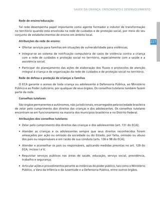 227
SAÚDE DA CRIANÇA: CRESCIMENTO E DESENVOLVIMENTO
Rede de ensino/educação
Tal rede desempenha papel importante como agente formador e indutor de transformação
no território quando está envolvida na rede de cuidados e de proteção social, por meio do seu
conjunto de estabelecimentos de ensino em âmbito local.
Atribuições da rede de ensino:
• Ofertar serviços para famílias em situações de vulnerabilidade para violências;
• Integrar-se ao sistema de notificação compulsória de casos de violência contra a criança
com a rede de cuidados e proteção social no território, especialmente com a saúde e a
assistência social;
• Participar do planejamento das ações de elaboração dos fluxos e protocolos de atenção
integral à criança e de organização da rede de cuidados e de proteção social no território.
Rede de defesa e proteção de crianças e famílias
O ECA garante o acesso de toda criança ou adolescente à Defensoria Pública, ao Ministério
Público e ao Poder Judiciário, por qualquer de seus órgãos. Os conselhos tutelares também fazem
parte da rede.
Conselhos tutelares
São órgãos permanentes e autônomos, não jurisdicionais, encarregados pela sociedade brasileira
de zelar pelo cumprimento dos direitos das crianças e dos adolescentes. Os conselhos tutelares
encontram-se em funcionamento na maioria dos municípios brasileiros e no Distrito Federal.
Atribuições dos conselhos tutelares:
• Zelar pelo cumprimento dos direitos das crianças e dos adolescentes (art. 131 do ECA);
• Atender as crianças e os adolescentes sempre que seus direitos reconhecidos forem
ameaçados por ação ou omissão da sociedade ou do Estado, por falta, omissão ou abuso
dos pais ou responsáveis e em razão de sua conduta (arts. 136 e 98 do ECA);
• Atender e aconselhar os pais ou responsáveis, aplicando medidas previstas no art. 129 do
ECA, incisos I a V;
• Requisitar serviços públicos nas áreas de saúde, educação, serviço social, previdência,
trabalho e segurança;
• Articular ações e procedimentos perante as instâncias do poder público, tais como o Ministério
Público, a Vara da Infância e da Juventude e a Defensoria Pública, entre outros órgãos.
 