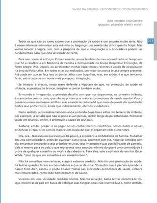 231
SAÚDE DA CRIANÇA: CRESCIMENTO E DESENVOLVIMENTO
Autor convidado: Celso Gutfreind
(psiquiatra, psicanalista infantil e escritor)
Todos os que são do ramo sabem que a promoção da saúde é um assunto muito sério. Não
é nosso interesse minimizar esta máxima ou bagunçar um coreto tão difícil quanto frágil. Mas
vamos sacudir a lógica, sim, com a proposta de que a imaginação e a brincadeira podem ser
fundamentais para que esta seriedade dê certo.
Para isso, somarei esforços. Primeiramente, ao me lembrar de meu aprendizado no tempo em
que fiz a residência em Medicina de Família e Comunidade no Grupo Hospitalar Conceição, de
Porto Alegre (RS). Depois, ao acrescentar minhas experiências recentes e atuais de pesquisador
na área da Psicanálise. Em todos estes aprendizados, um leitor de poesia estará sempre presente.
Até pode ser que se faça isso ao juntar alhos com bugalhos, mas, em saúde, é o que tentamos
fazer, sob a capa de um nome mais pomposo: integração.
Se integrar é preciso, nosso texto defende a hipótese de que, na promoção de saúde na
infância, as práticas de brincar, imaginar e contar também o são.
Brincando e integrando, o primeiro desafio com que nos deparamos, na primeira infância,
é o encontro com os pais, que são os primeiros e maiores promotores de saúde mental. Pouco
pensamos nisso em nossas cartilhas, mas a saúde de cada bebê que nasce depende das qualidades
destes seus primeiros (e, ainda que indiretamente, eternos) cuidadores.
Neste sentido, a psicanálise também anda juntando bugalhos e alhos. No terreno da infância,
por exemplo, já se sabe que não se pode atuar (pensar, sentir) longe da parentalidade. Promover
saúde em crianças, enfim, é promover a saúde de seus pais.
Bastaria, então, pensar: é só pegar nossos conhecimentos científicos, nossos dados e nossas
evidências e reparti-los com os maiores em busca de que os repartam com os menores.
Ora, ora... Não esqueci que evoquei, há pouco, a experiência em Medicina de Família. Trabalhar
em uma comunidade é, antes de qualquer outra coisa, aprender com ela, negociar sentidos com
ela, encontrar dentro dela seus próprios recursos, seus interesses e suas possibilidades de parceria.
Vale o mesmo para os pais, o que representa uma amostra mínima do que é uma comunidade à
prova de qualquer conselho ou mostra de sabedoria. Para eles, vale a epifania do escritor Oscar
Wilde: “pior do que um conselho é um conselho bom”.
Não há conselhos nem certezas, e agora estamos perdidos. Não há uma promoção de saúde:
há tantas quantas forem as comunidades a que se destina. “Descobri que é preciso aprender a
nascer todo dia”, cantou o poeta Chacal. Poetas são excelentes promotores de saúde, embora
mal remunerados, como todo bom promotor de saúde.
Vivemos em uma sociedade também doente. Mas há salvação, basta tentar encontrá-la. Ou
seja, encontrar os pais em busca de reforçar suas funções (mas não inventá-las) e, neste sentido,
 