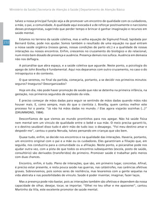 232
Ministério da Saúde | Secretaria de Atenção à Saúde | Departamento de Atenção Básica
talvez a nossa principal função seja a de promover um encontro de qualidade com os cuidadores,
a mãe, o pai, a comunidade. A qualidade aqui evocada é a de reforçar positivamente o narcisismo
desses protagonistas, sugerindo que perder tempo e brincar é ganhar imaginação e recursos em
saúde mental.
Estamos no terreno da saúde coletiva, mas a velha equação de Sigmund Freud, lapidada por
Bernard Golse, pode nos ajudar. Somos também o resultado de uma equação na qual entram
a nossa saúde orgânica (nossos genes, nossas condições de parto etc.) e a qualidade de nossas
interações ou nossos encontros. Enfim, crescemos no cruzamento do biológico e do relacional,
num misto bem dosado de presença e ausência. Presença demais nos sufoca. Ausência em demasia
não nos deflagra.
A psicanálise que abra espaço, e a saúde coletiva que aguarde. Neste ponto, a psicologia do
apego de John Bowlby é fundamental. Aqui nos deparamos com outro cruzamento, no caso o do
intrapsíquico e do contexto.
O que seremos, no final da partida, começaria, portanto, a se decidir nos primeiros minutos:
seguros? Inseguros? Desorganizados?
Hoje em dia, não pode haver promoção de saúde que não se detenha na primeira infância, na
gestação, nos primeiros segundos de explosão da vida.
É preciso começar de mãos dadas para seguir se sentindo de mãos dadas quando mãos não
houver mais. E, como sempre, mais do que o cientista J. Bowlby, quem cantou melhor este
processo foi o poeta: “Já não há mãos dadas no mundo. / Elas agora viajarão sozinhas (...)”
(DRUMMOND, 1984).
Desconfiamos de que viemos ao mundo prontinhos para nos apegar. Não há saúde física
nem mental sem um vínculo de qualidade entre o bebê e sua mãe. O meio precisa garanti-lo,
e o destino saudável disso tudo é abrir mão de tudo isso: o desapego. “Foi meu destino amar e
despedir-me”, cantou o poeta Neruda, talvez pensando em crianças que vão bem.
Quase tudo, enfim, se decide nos encontros e na qualidade das interações. Haveria, portanto,
um encontro original com o pai e a mãe ou os cuidadores. Eles garantiriam a filiação que, em
seguida, nos conduziria para a comunidade ou a afiliação. Neste ponto, a psicanálise pode nos
ajudar outra vez, com a pista de que todos os encontros subsequentes (escola, posto de saúde,
consultório) são derivados (transferidos) do primeiro. Promover saúde é trabalhar pelo menos
com duas chances.
Encontro, enfim, é tudo. Pleno de interações, que são, em primeiro lugar, concretas. Afinal,
é preciso estar presente, e resta pouca saúde nas guerras, nas catástrofes, nas carências afetivas
graves. Sobrevivemos, pois somos seres de resiliência, mas levaremos com a gente sequelas na
vida abstrata e nas possibilidades de vínculo. Saúde é poder inventar, imaginar, fazer laços.
Mas a presença pode não bastar, pois as interações também são afetivas e dependem da nossa
capacidade de olhar, desejar, tocar, se importar. “Olhei no teu olhar e me apaixonei”, cantou
Martinho da Vila, este excelente promotor de saúde mental.
 