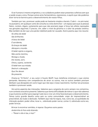 233
SAÚDE DA CRIANÇA: CRESCIMENTO E DESENVOLVIMENTO
O ser humano é mesmo enigmático, e os cuidadores podem estar presentes e afetivos sem que
a saúde ocupe a cena. Porque somos seres fantasmáticos, expressivos, e aquilo que não podemos
dizer torna-se barreira para o desenvolvimento de nossos filhos.
Também por isso, promover saúde pode ser bastante simples e barato. É abrir – no pré-natal,
no puerpério, em qualquer canto de consulta ou visita domiciliar – um espaço para que as pessoas
falem, contem, digam, justamente para que não precisem jogar à força tais afetos represados
nas gerações seguintes. É preciso, sim, saber o nível da glicemia e o valor da pressão sistólica.
Mas também da dor que uma perda indelével pode ter causado. Outro poema aqui nos resume:
Os olhos do bebê
São brilhantes.
A boca do bebê
É sorridente,
Os braços do bebê
Abraçam o mundo.
O bebê rejeita o engano,
Não aceita mentira,
Renega a ilusão.
Ele resiste, sorri,
Chora, supera, contente.
O bebê tem sua missão.
Destruir a decepção
Que lhe deram
De presente.
Chama-se “O Parto”, e seu autor é Fausto Wolff. Suas metáforas sintetizam o que viemos
pensando. Nascemos com competências de atrair os outros, mas os outros também precisam
desfazer suas decepções em outro lugar que não seja o nosso nascimento. Facilitar tais processos
também é promover saúde.
Há outros aspectos das interações. Sabemos que a angústia do outro sempre nos contamina,
num contexto evocativo presente. Sabemos que temos dificuldades de tolerar o que não sabemos
e que é preciso acolher para espargir tudo isso e criar um clima favorável para o desenvolvimento.
Temos outro grande desafio como pais ou como comunidade: viajar do imprescindível ao
prescindível, da ilusão à desilusão. Também aqui não há regras, mas, outra vez, as qualidades da
interação ajudam: poder olhar, tocar e... sobretudo poder narrar, contar. E, sobretudo outra vez,
poder brincar.
Brincar é encontrar sentidos, é reparar. Ouçamos outro poeta:
Andorinha lá fora está dizendo:
– “Passei o dia à toa, à toa!”
 