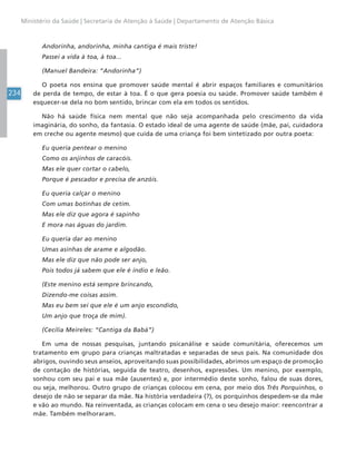 234
Ministério da Saúde | Secretaria de Atenção à Saúde | Departamento de Atenção Básica
Andorinha, andorinha, minha cantiga é mais triste!
Passei a vida à toa, à toa...
(Manuel Bandeira: “Andorinha”)
O poeta nos ensina que promover saúde mental é abrir espaços familiares e comunitários
de perda de tempo, de estar à toa. É o que gera poesia ou saúde. Promover saúde também é
esquecer-se dela no bom sentido, brincar com ela em todos os sentidos.
Não há saúde física nem mental que não seja acompanhada pelo crescimento da vida
imaginária, do sonho, da fantasia. O estado ideal de uma agente de saúde (mãe, pai, cuidadora
em creche ou agente mesmo) que cuida de uma criança foi bem sintetizado por outra poeta:
Eu queria pentear o menino
Como os anjinhos de caracóis.
Mas ele quer cortar o cabelo,
Porque é pescador e precisa de anzóis.
Eu queria calçar o menino
Com umas botinhas de cetim.
Mas ele diz que agora é sapinho
E mora nas águas do jardim.
Eu queria dar ao menino
Umas asinhas de arame e algodão.
Mas ele diz que não pode ser anjo,
Pois todos já sabem que ele é índio e leão.
(Este menino está sempre brincando,
Dizendo-me coisas assim.
Mas eu bem sei que ele é um anjo escondido,
Um anjo que troça de mim).
(Cecília Meireles: “Cantiga da Babá”)
Em uma de nossas pesquisas, juntando psicanálise e saúde comunitária, oferecemos um
tratamento em grupo para crianças maltratadas e separadas de seus pais. Na comunidade dos
abrigos, ouvindo seus anseios, aproveitando suas possibilidades, abrimos um espaço de promoção
de contação de histórias, seguida de teatro, desenhos, expressões. Um menino, por exemplo,
sonhou com seu pai e sua mãe (ausentes) e, por intermédio deste sonho, falou de suas dores,
ou seja, melhorou. Outro grupo de crianças colocou em cena, por meio dos Três Porquinhos, o
desejo de não se separar da mãe. Na história verdadeira (?), os porquinhos despedem-se da mãe
e vão ao mundo. Na reinventada, as crianças colocam em cena o seu desejo maior: reencontrar a
mãe. Também melhoraram.
 
