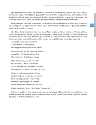 235
SAÚDE DA CRIANÇA: CRESCIMENTO E DESENVOLVIMENTO
Pois é sempre nisto que dá – e que delícia – quando se abrem espaços lúdicos para uma criança:
o incremento da possibilidade de que contem mais e melhor. Imaginem mais e melhor. Sejam mais
saudáveis, enfim. E alcancem aquela que é talvez a maior evidência – raramente evidenciada – da
saúde de uma criança ou de um adulto: a possibilidade de imaginar uma outra história.
Em todas estas histórias, observamos um aumento da capacidade de atenção e da resiliência
(apego seguro). A capacidade de falar e ouvir. Promovemos muita saúde se podemos contar e
ouvir o que os outros contam.
Já está na hora de concluirmos, mas o que fazer se já não temos certeza?... Vamos retomar
nossas desconfianças! Saúde também é imaginação e capacidade simbólica, e tudo isso vem da
qualidade de um encontro. Empatia gera metáforas, capacidade de criar, especialmente se os
encontros foram suficientemente perto e longe, num equilíbrio de presença e ausência.
Ao poeta a palavra novamente:
A realidade é coisa delicada,
De se pegar com as pontas dos dedos.
Um gesto mais brutal, e pronto: o nada.
A qualquer hora pode advir o fim,
O mais terrível de todos os medos.
Mas, felizmente, não é bem assim.
Há uma saída – falar, falar muito.
São as palavras que suportam o mundo,
Não os ombros. Sem o “por que”, o “sim”,
Todos os ombros afundavam juntos.
Basta uma boca aberta (ou um rabisco
Num papel) para salvar o universo.
Portanto, meus amigos, eu insisto:
Falem sem parar. Mesmo sem assunto.
(Paulo Henriques Brito: “De Vulgari Eloquentia”)
Promover saúde é uma coisa muito séria e complexa. Mas pode ter seus atalhos e seus
momentos simples, baratos. Como estes subjetivos e aqui evidenciados ao se fomentar espaços
para que se brinque, se fale, se conte.
 