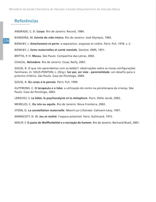 236
Ministério da Saúde | Secretaria de Atenção à Saúde | Departamento de Atenção Básica
Referências
ANDRADE, C. D. Corpo. Rio de Janeiro: Record, 1984.
BANDEIRA, M. Estrela da vida inteira. Rio de Janeiro: José Olympio, 1983.
BOWLBY, J. Attachement et perte: a separation, angoisse et colère. Paris: Puf, 1978. v. 2.
BOWLBY, J. Soins maternelles et santé mentale. Genève: OMS, 1951.
BRITTO, P. H. Macau. São Paulo: Companhia das Letras, 2003.
CHACAL. Belvedere. Rio de Janeiro: Cosac Naify, 2007.
GOLSE, B. O que nós aprendemos com os bebês?: observações sobre as novas configurações
familiares. In: SOLIS-PONTON, L. (Org.). Ser pai, ser mãe - parentalidade: um desafio para o
próximo milênio. São Paulo: Casa do Psicólogo, 2004.
GOLSE, B. Du corps à la pensée. Paris: Puf, 1999.
GUTFREIND, C. O terapeuta e o lobo: a utilização do conto na psicoterapia da criança. São
Paulo: Casa do Psicólogo, 2003.
LEBOVICI, S. Le bébé, le psychanalyste et la métaphore. Paris: Odile Jacob, 2002.
MEIRELES, C. Ou isto ou aquilo. Rio de Janeiro: Nova Fronteira, 2002.
STERN, D. La constellation maternelle. Mesnil-sur-L’Estreée: Calmann-Lévy, 1997.
WINNICOTT, D. W. Jeu et réalité: l’espace potentiel. Paris: Gallimard, 1975.
WOLFF, F. O pacto de Wolffenbüttel e a recriação do homem. Rio de Janeiro: Bertrand Brasil, 2001.
 