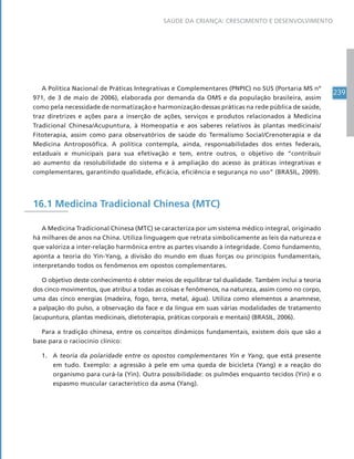 239
SAÚDE DA CRIANÇA: CRESCIMENTO E DESENVOLVIMENTO
A Política Nacional de Práticas Integrativas e Complementares (PNPIC) no SUS (Portaria MS nº
971, de 3 de maio de 2006), elaborada por demanda da OMS e da população brasileira, assim
como pela necessidade de normatização e harmonização dessas práticas na rede pública de saúde,
traz diretrizes e ações para a inserção de ações, serviços e produtos relacionados à Medicina
Tradicional Chinesa/Acupuntura, à Homeopatia e aos saberes relativos às plantas medicinais/
Fitoterapia, assim como para observatórios de saúde do Termalismo Social/Crenoterapia e da
Medicina Antroposófica. A política contempla, ainda, responsabilidades dos entes federais,
estaduais e municipais para sua efetivação e tem, entre outros, o objetivo de “contribuir
ao aumento da resolubilidade do sistema e à ampliação do acesso às práticas integrativas e
complementares, garantindo qualidade, eficácia, eficiência e segurança no uso” (BRASIL, 2009).
16.1 Medicina Tradicional Chinesa (MTC)
A Medicina Tradicional Chinesa (MTC) se caracteriza por um sistema médico integral, originado
há milhares de anos na China. Utiliza linguagem que retrata simbolicamente as leis da natureza e
que valoriza a inter-relação harmônica entre as partes visando à integridade. Como fundamento,
aponta a teoria do Yin-Yang, a divisão do mundo em duas forças ou princípios fundamentais,
interpretando todos os fenômenos em opostos complementares.
O objetivo deste conhecimento é obter meios de equilibrar tal dualidade. Também inclui a teoria
dos cinco movimentos, que atribui a todas as coisas e fenômenos, na natureza, assim como no corpo,
uma das cinco energias (madeira, fogo, terra, metal, água). Utiliza como elementos a anamnese,
a palpação do pulso, a observação da face e da língua em suas várias modalidades de tratamento
(acupuntura, plantas medicinais, dietoterapia, práticas corporais e mentais) (BRASIL, 2006).
Para a tradição chinesa, entre os conceitos dinâmicos fundamentais, existem dois que são a
base para o raciocínio clínico:
1. A teoria da polaridade entre os opostos complementares Yin e Yang, que está presente
em tudo. Exemplo: a agressão à pele em uma queda de bicicleta (Yang) e a reação do
organismo para curá-la (Yin). Outra possibilidade: os pulmões enquanto tecidos (Yin) e o
espasmo muscular característico da asma (Yang).
 