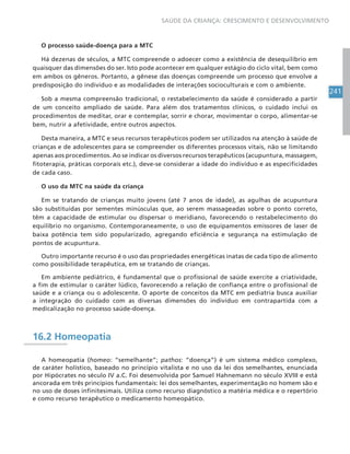 241
SAÚDE DA CRIANÇA: CRESCIMENTO E DESENVOLVIMENTO
O processo saúde-doença para a MTC
Há dezenas de séculos, a MTC compreende o adoecer como a existência de desequilíbrio em
quaisquer das dimensões do ser. Isto pode acontecer em qualquer estágio do ciclo vital, bem como
em ambos os gêneros. Portanto, a gênese das doenças compreende um processo que envolve a
predisposição do indivíduo e as modalidades de interações socioculturais e com o ambiente.
Sob a mesma compreensão tradicional, o restabelecimento da saúde é considerado a partir
de um conceito ampliado de saúde. Para além dos tratamentos clínicos, o cuidado inclui os
procedimentos de meditar, orar e contemplar, sorrir e chorar, movimentar o corpo, alimentar-se
bem, nutrir a afetividade, entre outros aspectos.
Desta maneira, a MTC e seus recursos terapêuticos podem ser utilizados na atenção à saúde de
crianças e de adolescentes para se compreender os diferentes processos vitais, não se limitando
apenas aos procedimentos. Ao se indicar os diversos recursos terapêuticos (acupuntura, massagem,
fitoterapia, práticas corporais etc.), deve-se considerar a idade do indivíduo e as especificidades
de cada caso.
O uso da MTC na saúde da criança
Em se tratando de crianças muito jovens (até 7 anos de idade), as agulhas de acupuntura
são substituídas por sementes minúsculas que, ao serem massageadas sobre o ponto correto,
têm a capacidade de estimular ou dispersar o meridiano, favorecendo o restabelecimento do
equilíbrio no organismo. Contemporaneamente, o uso de equipamentos emissores de laser de
baixa potência tem sido popularizado, agregando eficiência e segurança na estimulação de
pontos de acupuntura.
Outro importante recurso é o uso das propriedades energéticas inatas de cada tipo de alimento
como possibilidade terapêutica, em se tratando de crianças.
Em ambiente pediátrico, é fundamental que o profissional de saúde exercite a criatividade,
a fim de estimular o caráter lúdico, favorecendo a relação de confiança entre o profissional de
saúde e a criança ou o adolescente. O aporte de conceitos da MTC em pediatria busca auxiliar
a integração do cuidado com as diversas dimensões do indivíduo em contrapartida com a
medicalização no processo saúde-doença.
16.2 Homeopatia
A homeopatia (homeo: “semelhante”; pathos: “doença”) é um sistema médico complexo,
de caráter holístico, baseado no princípio vitalista e no uso da lei dos semelhantes, enunciada
por Hipócrates no século IV a.C. Foi desenvolvida por Samuel Hahnemann no século XVIII e está
ancorada em três princípios fundamentais: lei dos semelhantes, experimentação no homem são e
no uso de doses infinitesimais. Utiliza como recurso diagnóstico a matéria médica e o repertório
e como recurso terapêutico o medicamento homeopático.
 