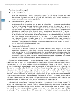 242
Ministério da Saúde | Secretaria de Atenção à Saúde | Departamento de Atenção Básica
Fundamentos da Homeopatia
A. Lei dos semelhantes
A lei dos semelhantes (“similia similibus curantur”) diz: o que é causado por uma
determinada substância, ou seja, os sintomas que aparecem a partir do seu uso também
podem ser curados pela mesma substância.
B. Experimentação no homem são
A experimentação no homem são é, para a homeopatia, a administração repetida
de uma determinada diluição homeopática de uma única substância e o registro
criterioso e preciso de todos os sintomas provenientes da experimentação. Os sintomas
cuidadosamente registrados constituem a matéria médica do medicamento e o repertório
homeopático. Entende-se como “matéria médica homeopática” a organização e a reunião
dos dados resultantes da observação da ação dos medicamentos, visando à aplicação da
lei da semelhança, bem como o instrumento utilizado pelo homeopata para o estudo
dos medicamentos e complementar ao uso do repertório. Já repertório homeopático
é o índice de sintomas coletados a partir de registros toxicológicos, experimentações
em indivíduos sãos e curas na prática clínica, bem como o instrumento utilizado pelo
homeopata, complementar ao uso da matéria médica homeopática, para a escolha do
melhor medicamento indicado a cada caso.
C. Uso de doses infinitesimais
Trata-se aqui de diluições sucessivas de uma dada substância-base até que, ao final, não
deve haver mais matéria (informação química), mas sim apenas a informação de base
física, energética. O medicamento homeopático, segundo a farmacopeia homeopática
brasileira (FHB), é toda apresentação farmacêutica destinada a ser ministrada segundo o
princípio da similitude, com finalidade preventiva e terapêutica, obtida pelo método de
diluições seguidas de sucussões e/ou triturações sucessivas.
É importante ressaltar que, para a homeopatia, a enfermidade é entendida como o desequilíbrio
da energia vital ou força vital, que se manifesta em sensações e funções alteradas (os sintomas).
Neste sentido, as lesões nos órgãos são efeitos deste desequilíbrio anterior. A doença é uma só e,
se não for curada, ao se desenvolver, pode se manifestar de diferentes maneiras, em diferentes
épocas. As alterações laboratoriais são complementares na avaliação do caso e não definem
isoladamente o tratamento ou o prognóstico da enfermidade. Já a cura é o restabelecimento da
saúde, que se inicia pela melhoria da sensação de doença (quando o paciente se sente bem ou
melhor) e que se completa de acordo com cada indivíduo, o que ocorre como um processo de
“restauração do organismo”. O medicamento homeopático estimula a vitalidade para que esta
restabeleça a harmonia das sensações e funções do organismo, favorecendo que o ser, com sua
saúde restaurada ou melhorada, atinja o mais elevado fim de sua existência.
Na anamnese homeopática (ou entrevista vitalista), pesquisam-se os sintomas e as doenças
atuais e as do passado, bem como as funções gerais do organismo, os hábitos de vida e, de
modo especial, o psiquismo do paciente, o seu humor, sua sensibilidade, suas reações emocionais,
sua memória, como ele se relaciona consigo mesmo e com os outros, seu sono, seus sonhos,
seus desejos, fatos marcantes de sua vida e como ele os vivenciou. É uma anamnese que busca
 