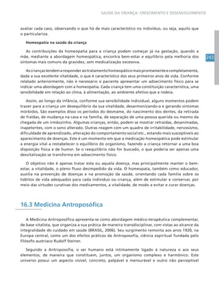 243
SAÚDE DA CRIANÇA: CRESCIMENTO E DESENVOLVIMENTO
avaliar cada caso, observando o que há de mais característico no indivíduo, ou seja, aquilo que
o particulariza.
Homeopatia na saúde da criança
As contribuições da homeopatia para a criança podem começar já na gestação, quando a
mãe, mediante a abordagem homeopática, encontra bem-estar e equilíbrio pela melhoria dos
sintomas mais comuns da gravidez, sem medicalização excessiva.
Ascriançastendemaresponderaotratamentohomeopáticomaisprontamenteecompletamente,
dada a sua excelente vitalidade, o que é característico dos seus primeiros anos de vida. Conforme
relatado anteriormente, não é necessário o paciente apresentar um adoecimento físico para se
indicar uma abordagem com a homeopatia. Cada criança tem uma constituição característica, uma
sensibilidade em relação ao clima, à alimentação, ao ambiente afetivo que a rodeia.
Assim, ao longo da infância, conforme sua sensibilidade individual, alguns momentos podem
trazer para a criança um desequilíbrio da sua vitalidade, desarmonizando-a e gerando sintomas
mórbidos. São exemplos disso os períodos do desmame, do nascimento dos dentes, da retirada
de fraldas, de mudança na casa e na família, de separação de uma pessoa querida ou mesmo da
chegada de um irmãozinho. Algumas crianças, então, podem se mostrar retraídas, desanimadas,
inapetentes, com o sono alterado. Outras reagem com um quadro de irritabilidade, nervosismo,
dificuldade de aprendizado, alteração do comportamento social etc., estando mais susceptíveis ao
aparecimento de doenças. Este é um momento em que a medicação homeopática pode estimular
a energia vital a restabelecer o equilíbrio do organismo, fazendo a criança retornar a uma boa
disposição física e de humor. Se o reequilíbrio não for buscado, o que poderia ser apenas uma
desvitalização se transforma em adoecimento físico.
O objetivo não é apenas tratar esta ou aquela doença, mas principalmente manter o bem-
estar, a vitalidade, o pleno fluxo desimpedido da vida. O homeopata, também como educador,
auxilia na prevenção de doenças e na promoção da saúde, orientando cada família sobre os
hábitos de vida adequados para cada indivíduo ou criança, além de estimular e conservar, por
meio das virtudes curativas dos medicamentos, a vitalidade, de modo a evitar e curar doenças.
16.3 Medicina Antroposófica
A Medicina Antroposófica apresenta-se como abordagem médico-terapêutica complementar,
de base vitalista, que organiza a sua prática de maneira transdisciplinar, com vistas ao alcance da
integralidade do cuidado em saúde (BRASIL, 2006). Seu surgimento remonta aos anos 1920, na
Europa central, como um dos efeitos práticos da Antroposofia, ciência espiritual fundada pelo
filósofo austríaco Rudolf Steiner.
Segundo a Antroposofia, o ser humano está intimamente ligado à natureza e aos seus
elementos, de maneira que constituem, juntos, um organismo complexo e harmônico. Este
universo possui um aspecto visível, concreto, palpável e mensurável e outro não perceptível
 