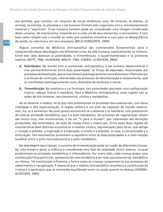 244
Ministério da Saúde | Secretaria de Atenção à Saúde | Departamento de Atenção Básica
aos sentidos, que constitui um conjunto de forças dinâmicas, sutis. Os minerais, as plantas, os
animais, as estrelas, os planetas e o ser humano formam este organismo único, simultaneamente
material e “espiritual”. O ser humano também pode ser considerado uma imagem condensada
deste universo, do macrocosmo, trazendo em si cada um de seus elementos, o microcosmo. É com
base nesta relação com o mundo ao redor que podemos encontrar a cura para os desequilíbrios
de saúde, na natureza e em seus processos (BELO HORIZONTE, 2004).
Alguns conceitos da Medicina Antroposófica são considerados fundamentais para a
compreensão dessa abordagem nos diferentes ciclos da vida humana, especialmente na infância.
Entre eles cabe destacar as polaridades, a trimembração, a quadrimembração e os primeiros
setênios (BOTT, 1982; HUSEMAN; WOLFF, 1982; GOEBEL; GLÖECKER, 2002).
A. Polaridades: De acordo com a cosmovisão antroposófica, o ser humano desenvolve-se e
vive permanentemente entre duas polaridades: as forças de expansão, relacionadas aos
processos de dissolução, que se manifestam patologicamente como distúrbios inflamatórios;
e as forças de contração, relacionadas aos processos de desvitalização e ressecamento, que
se manifestam patologicamente como distúrbios de esclerose e morte.
B. Trimembração: Na anatomia e na fisiologia, tais polaridades assumem uma configuração
tríplice: cabeça, tronco e membros. Para a Medicina Antroposófica, essas regiões são as
sedes de três sistemas: neurossensorial, rítmico e metabólico.
Ao se observar a cabeça, vê-se que nela predominam os processos neurossensoriais, com baixa
vitalidade e alta especialização. A região cefálica é um polo de captação do mundo externo:
som, luz, ar e alimentos. No polo oposto encontram-se o abdome e os membros, com predomínio
de intensa atividade metabólica, que é o polo metabólico. Os processos de regeneração celular
são muito ricos, mas inconscientes, e há um “ir para o mundo”, por intermédio das secreções
produzidas, das eliminações, da ação de nossas mãos e nossos pés. Entre essas duas regiões de
características bem distintas encontra-se o sistema rítmico, representado pelo tórax, que abriga
o coração e pulmão, a inspiração e a expiração, a sístole e a diástole, ou seja, a concentração e a
eliminação. Tais movimentos promovem o equilíbrio entre as duas polaridades e a inter-relação
saudável entre o polo neurossensorial e o polo metabólico.
Na abordagem das crianças, o conceito de trimembração pode ser usado de diferentes formas.
De uma maneira geral, a infância é considerada uma fase de vitalidade muito intensa, na qual
predominam os processos metabólicos e inflamatórios. Por outro lado, cada criança possui uma
constituição física particular, apresentando uma tendência a ser mais neurossensorial, metabólica
ou rítmica. Tal constituição influencia a forma como as crianças comportam-se nos processos de
adoecimento e recuperação. É essencial que o médico antroposófico reconheça a constituição da
criança e a apoie para que se mantenha equilibrada tanto na saúde quanto na doença (GOEBEL;
GLÖECKER, 2002).
 