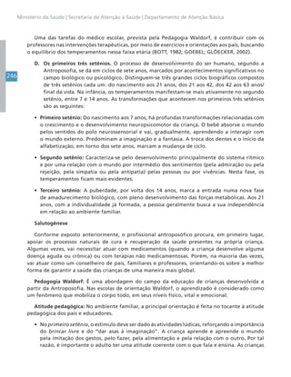246
Ministério da Saúde | Secretaria de Atenção à Saúde | Departamento de Atenção Básica
Uma das tarefas do médico escolar, prevista pela Pedagogia Waldorf, é contribuir com os
professores nas intervenções terapêuticas, por meio de exercícios e orientações aos pais, buscando
o equilíbrio dos temperamentos nessa faixa etária (BOTT, 1982; GOEBEL; GLÖECKER, 2002).
D. Os primeiros três setênios. O processo de desenvolvimento do ser humano, segundo a
Antroposofia, se dá em ciclos de sete anos, marcados por acontecimentos significativos no
campo biológico ou psicológico. Distinguem-se três grandes ciclos biográficos compostos
de três setênios cada um: do nascimento aos 21 anos, dos 21 aos 42, dos 42 aos 63 anos/
final da vida. Na infância, os temperamentos manifestam-se mais ativamente no segundo
setênio, entre 7 e 14 anos. As transformações que acontecem nos primeiros três setênios
são as seguintes:
• Primeiro setênio: Do nascimento aos 7 anos, há profundas transformações relacionadas com
o crescimento e o desenvolvimento neuropsicomotor da criança. O bebê absorve o mundo
pelos sentidos do polo neurossensorial e vai, gradualmente, aprendendo a interagir com
o mundo externo. Predominam a imaginação e a fantasia. A troca dos dentes e o início da
alfabetização, em torno dos sete anos, marcam a mudança de ciclo.
• Segundo setênio: Caracteriza-se pelo desenvolvimento principalmente do sistema rítmico
e por uma relação com o mundo por intermédio dos sentimentos (pela admiração ou pela
rejeição, pela simpatia ou pela antipatia) pelas pessoas ou por vivências. Nesta fase, os
temperamentos ficam mais evidentes.
• Terceiro setênio: A puberdade, por volta dos 14 anos, marca a entrada numa nova fase
de amadurecimento biológico, com pleno desenvolvimento das forças metabólicas. Aos 21
anos, com a individualidade já formada, a pessoa geralmente busca a sua independência
em relação ao ambiente familiar.
Salutogênese
Conforme exposto anteriormente, o profissional antroposófico procura, em primeiro lugar,
apoiar os processos naturais de cura e recuperação da saúde presentes na própria criança.
Algumas vezes, vai necessitar atuar com medicamentos (quando a criança desenvolve alguma
doença aguda ou crônica) ou com terapias não medicamentosas. Porém, na maioria das vezes,
vai atuar como um conselheiro de pais, familiares e professores, orientando-os sobre a melhor
forma de garantir a saúde das crianças de uma maneira mais global.
Pedagogia Waldorf: É uma abordagem do campo da educação de crianças desenvolvida a
partir da Antroposofia. Nas escolas de orientação Waldorf, o aprendizado é considerado como
um fenômeno que mobiliza o corpo todo, em seus níveis físico, vital e emocional.
Atitude pedagógica: No ambiente familiar, a principal orientação é feita no tocante à atitude
pedagógica dos pais e educadores.
• No primeiro setênio, o estímulo deve ser dado às atividades lúdicas, reforçando a importância
do brincar livre e do “dar asas à imaginação”. A criança aprende e apreende o mundo
pela imitação dos gestos, pelo fazer, pela alimentação e pela relação com o outro. Por tal
razão, é importante o adulto ter uma atitude coerente com o que fala e ensina. As crianças
 
