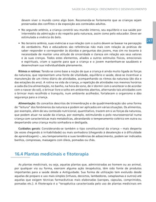 247
SAÚDE DA CRIANÇA: CRESCIMENTO E DESENVOLVIMENTO
devem viver o mundo como algo bom. Recomenda-se fortemente que as crianças sejam
preservadas dos conflitos e da exposição aos conteúdos adultos.
• No segundo setênio, a criança constrói seu mundo interno, seu equilíbrio e sua saúde por
intermédio da admiração e do respeito pela natureza, assim como pelo educador. Deve ser
estimulada a vivência do belo.
• No terceiro setênio, suas vivências e sua relação com o outro devem se basear na percepção
do verdadeiro. Pais e educadores são referências não mais com relação às práticas de
saber responder e corresponder às dúvidas e perguntas dos jovens, mas sim no tocante à
necessidade de manter uma atitude de sinceridade e clareza em relação aos seus valores
e às suas crenças. Todos estes elementos, aliados a outros estímulos físicos, emocionais
e espirituais, criam o suporte para que a criança e o jovem mantenham-se saudáveis e
desenvolvam sua individualidade plenamente.
Ritmos e rotinas: Tendo-se como base a noção de que a criança é ainda muito ligada às forças
da natureza, que representam uma fonte de vitalidade, equilíbrio e saúde, deve-se incentivar a
manutenção de um ritmo diário de atividades, acompanhando os ritmos da natureza (do dia e
das estações do ano). A rotina na vida da criança, a repetição de atividades nos mesmos horários
a cada dia (na alimentação, no banho, na hora do sono, de ir dormir com o anoitecer e de acordar
com o nascer do sol), o brincar livre e solto em ambientes abertos, alternando tais atividades com
o brincar mais recolhido e tranquilo, num ambiente acolhedor, fortalecem o organismo e dão
segurança para a criança.
Alimentação: Os conceitos descritos de trimembração e de quadrimembração são uma forma
de “leitura” dos fenômenos da natureza e podem ser aplicados em várias situações. Os alimentos,
por exemplo, além de seu conteúdo nutricional, quantitativo, trazem em si as forças da natureza,
que podem atuar na saúde da criança, por exemplo, estimulando o polo neurossensorial numa
criança com características mais metabólicas, abrandando o temperamento colérico em outra ou
despertando uma criança muito sonhadora e desligada.
Cuidados gerais: Considerando-se também o tipo constitucional da criança – mais desperta
(às vezes chegando à irritabilidade) ou mais sonhadora (chegando à desatenção e à dificuldade
de aprendizagem) –, seu temperamento e suas tendências de adoecimento, podem ser indicados
banhos, compressas, massagens com óleos, pomadas ou chás.
16.4 Plantas medicinais e fitoterapia
As plantas medicinais, ou seja, aquelas plantas que, administradas ao homem ou ao animal,
por qualquer via ou forma, exercem alguma ação terapêutica, têm sido fonte de produtos
importantes para a saúde desde a Antiguidade. Sua forma de utilização tem evoluído desde
aquelas de preparo e uso mais simples (infusos, decoctos, lambedores, cataplasmas e outros) até
aquelas que exigem técnicas farmacêuticas mais elaboradas (xaropes, cápsulas, comprimidos,
pomadas etc.). A fitoterapia é a “terapêutica caracterizada pelo uso de plantas medicinais em
 