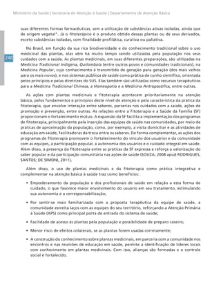 248
Ministério da Saúde | Secretaria de Atenção à Saúde | Departamento de Atenção Básica
suas diferentes formas farmacêuticas, sem a utilização de substâncias ativas isoladas, ainda que
de origem vegetal”. Já o fitoterápico é o produto obtido dessas plantas ou de seus derivados,
exceto substâncias isoladas, com finalidade profilática, curativa ou paliativa.
No Brasil, em função da sua rica biodiversidade e do conhecimento tradicional sobre o uso
medicinal das plantas, elas vêm há muito tempo sendo utilizadas pela população nos seus
cuidados com a saúde. As plantas medicinais, em suas diferentes preparações, são utilizadas na
Medicina Tradicional Indígena, Quilombola (entre outros povos e comunidades tradicionais), na
Medicina Popular, cujo conhecimento é transmitido de geração para geração (dos mais velhos
para os mais novos), e nos sistemas públicos de saúde como prática de cunho científico, orientada
pelos princípios e pelas diretrizes do SUS. Elas também são utilizadas como recursos terapêuticos
para a Medicina Tradicional Chinesa, a Homeopatia e a Medicina Antroposófica, entre outras.
As ações com plantas medicinais e fitoterapia acontecem prioritariamente na atenção
básica, pelos fundamentos e princípios deste nível de atenção e pela característica da prática da
fitoterapia, que envolve interação entre saberes, parcerias nos cuidados com a saúde, ações de
promoção e prevenção, entre outras. As relações entre a Fitoterapia e a Saúde da Família (SF)
proporcionam o fortalecimento mútuo. A expansão da SF facilita a implementação dos programas
de fitoterapia, principalmente pela inserção das equipes de saúde nas comunidades, por meio de
práticas de aproximação da população, como, por exemplo, a visita domiciliar e as atividades de
educação em saúde, facilitadoras da troca entre os saberes. De forma complementar, as ações dos
programas de fitoterapia promovem o fortalecimento do vínculo dos usuários e da comunidade
com as equipes, a participação popular, a autonomia dos usuários e o cuidado integral em saúde.
Além disso, a presença da fitoterapia entre as práticas da SF expressa e reforça a valorização do
saber popular e da participação comunitária nas ações de saúde (SOUZA, 2008 apud RODRIGUES,
SANTOS; DE SIMONI, 2011).
Além disso, o uso de plantas medicinais e da fitoterapia como prática integrativa e
complementar na atenção básica à saúde traz como benefícios:
• Empoderamento da população e dos profissionais de saúde em relação a esta forma de
cuidado, o que favorece maior envolvimento do usuário em seu tratamento, estimulando
sua autonomia e a corresponsabilização;
• Por sentir-se mais familiarizada com a proposta terapêutica da equipe de saúde, a
comunidade estreita laços com as equipes do seu território, reforçando a Atenção Primária
à Saúde (APS) como principal porta de entrada do sistema de saúde;
• Facilidade de acesso às plantas pela população e possibilidade de preparo caseiro;
• Menor risco de efeitos colaterais, se as plantas forem usadas corretamente;
• A construção do conhecimento sobre plantas medicinais, em parceria com a comunidade nos
encontros e nas reuniões de educação em saúde, permite a identificação de líderes locais
com conhecimento em plantas medicinais. Com isso, alianças são formadas e o controle
social é fortalecido.
 