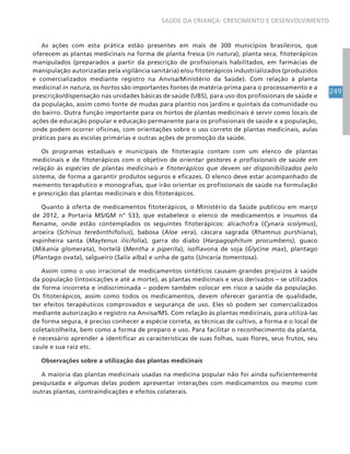 249
SAÚDE DA CRIANÇA: CRESCIMENTO E DESENVOLVIMENTO
As ações com esta prática estão presentes em mais de 300 municípios brasileiros, que
oferecem as plantas medicinais na forma de planta fresca (in natura), planta seca, fitoterápicos
manipulados (preparados a partir da prescrição de profissionais habilitados, em farmácias de
manipulação autorizadas pela vigilância sanitária) e/ou fitoterápicos industrializados (produzidos
e comercializados mediante registro na Anvisa/Ministério da Saúde). Com relação à planta
medicinal in natura, os hortos são importantes fontes de matéria-prima para o processamento e a
prescrição/dispensação nas unidades básicas de saúde (UBS), para uso dos profissionais de saúde e
da população, assim como fonte de mudas para plantio nos jardins e quintais da comunidade ou
do bairro. Outra função importante para os hortos de plantas medicinais é servir como locais de
ações de educação popular e educação permanente para os profissionais de saúde e a população,
onde podem ocorrer oficinas, com orientações sobre o uso correto de plantas medicinais, aulas
práticas para as escolas primárias e outras ações de promoção da saúde.
Os programas estaduais e municipais de fitoterapia contam com um elenco de plantas
medicinais e de fitoterápicos com o objetivo de orientar gestores e profissionais de saúde em
relação às espécies de plantas medicinais e fitoterápicos que devem ser disponibilizados pelo
sistema, de forma a garantir produtos seguros e eficazes. O elenco deve estar acompanhado de
memento terapêutico e monografias, que irão orientar os profissionais de saúde na formulação
e prescrição das plantas medicinais e dos fitoterápicos.
Quanto à oferta de medicamentos fitoterápicos, o Ministério da Saúde publicou em março
de 2012, a Portaria MS/GM n° 533, que estabelece o elenco de medicamentos e insumos da
Rename, onde estão contemplados os seguintes fitoterápicos: alcachofra (Cynara scolymus),
aroeira (Schinus terebinthifolius), babosa (Aloe vera), cáscara sagrada (Rhamnus purshiana),
espinheira santa (Maytenus ilicifolia), garra do diabo (Harpagophitum procumbens), guaco
(Mikania glomerata), hortelã (Mentha x piperita), isoflavona de soja (Glycine max), plantago
(Plantago ovata), salgueiro (Salix alba) e unha de gato (Uncaria tomentosa).
Assim como o uso irracional de medicamentos sintéticos causam grandes prejuízos à saúde
da população (intoxicações e até a morte), as plantas medicinais e seus derivados – se utilizados
de forma incorreta e indiscriminada – podem também colocar em risco a saúde da população.
Os fitoterápicos, assim como todos os medicamentos, devem oferecer garantia de qualidade,
ter efeitos terapêuticos comprovados e segurança de uso. Eles só podem ser comercializados
mediante autorização e registro na Anvisa/MS. Com relação às plantas medicinais, para utilizá-las
de forma segura, é preciso conhecer a espécie correta, as técnicas de cultivo, a forma e o local de
coleta/colheita, bem como a forma de preparo e uso. Para facilitar o reconhecimento da planta,
é necessário aprender a identificar as características de suas folhas, suas flores, seus frutos, seu
caule e sua raiz etc.
Observações sobre a utilização das plantas medicinais
A maioria das plantas medicinais usadas na medicina popular não foi ainda suficientemente
pesquisada e algumas delas podem apresentar interações com medicamentos ou mesmo com
outras plantas, contraindicações e efeitos colaterais.
 