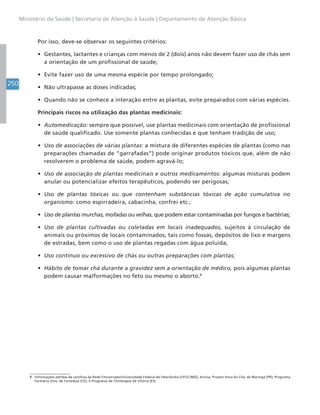 250
Ministério da Saúde | Secretaria de Atenção à Saúde | Departamento de Atenção Básica
Por isso, deve-se observar os seguintes critérios:
• Gestantes, lactantes e crianças com menos de 2 (dois) anos não devem fazer uso de chás sem
a orientação de um profissional de saúde;
• Evite fazer uso de uma mesma espécie por tempo prolongado;
• Não ultrapasse as doses indicadas;
• Quando não se conhece a interação entre as plantas, evite preparados com várias espécies.
Principais riscos na utilização das plantas medicinais:
• Automedicação: sempre que possível, use plantas medicinais com orientação de profissional
de saúde qualificado. Use somente plantas conhecidas e que tenham tradição de uso;
• Uso de associações de várias plantas: a mistura de diferentes espécies de plantas (como nas
preparações chamadas de “garrafadas”) pode originar produtos tóxicos que, além de não
resolverem o problema de saúde, podem agravá-lo;
• Uso de associação de plantas medicinais e outros medicamentos: algumas misturas podem
anular ou potencializar efeitos terapêuticos, podendo ser perigosas;
• Uso de plantas tóxicas ou que contenham substâncias tóxicas de ação cumulativa no
organismo: como espirradeira, cabacinha, confrei etc.;
• Uso de plantas murchas, mofadas ou velhas, que podem estar contaminadas por fungos e bactérias;
• Uso de plantas cultivadas ou coletadas em locais inadequados, sujeitos à circulação de
animais ou próximos de locais contaminados, tais como fossas, depósitos de lixo e margens
de estradas, bem como o uso de plantas regadas com água poluída;
• Uso contínuo ou excessivo de chás ou outras preparações com plantas;
• Hábito de tomar chá durante a gravidez sem a orientação de médico, pois algumas plantas
podem causar malformações no feto ou mesmo o aborto.8
8 Informações obtidas de cartilhas da Rede Fitocerrado/Universidade Federal de Uberlândia (UFU) (MG); Anvisa; Projeto Hora do Chá, de Maringá (PR); Programa
Farmácia Viva, de Fortaleza (CE); e Programa de Fitoterapia de Vitória (ES).
 