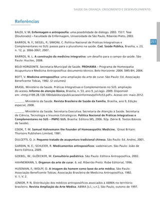 251
SAÚDE DA CRIANÇA: CRESCIMENTO E DESENVOLVIMENTO
Referências
BALDI, V. M. Enfermagem e antroposofia: uma possibilidade de diálogo. 2003. 153 f. Tese
(Doutorado) – Faculdade de Enfermagem, Universidade de São Paulo, Ribeirão Preto, 2003.
BARROS, N. F.; SIEGEL, P.; SIMONI, C. Política Nacional de Práticas Integrativas e
Complementares no SUS: passos para o pluralismo na saúde. Cad. Saúde Pública, Brasília, v. 23,
n. 12, p. 3066-3067, 2007.
BARROS, N. L. A construção da medicina integrativa: um desafio para o campo da saúde. São
Paulo: Hucitec, 2008.
BELO HORIZONTE. Secretaria Municipal de Saúde. PROHAMA – Programa de Homeopatia
Acupuntura e Medicina Antroposófica: documento técnico. Belo Horizonte: 2004. SMS-BH, 2004.
BOTT, V. Medicina antroposófica: uma ampliação da arte de curar. São Paulo: Ed. Associação
Beneficente Tobias, 1982. (2 volumes)
BRASIL. Ministério da Saúde. Práticas Integrativas e Complementares no SUS: ampliação
do acesso. Informe de atenção Básica, Brasília, n. 53, ano 9, jul./ago. 2009. Disponível
em: http://189.28.128.100/dab/docs/publicacoes/informes/psfinfo53.pdf. Acesso em: maio 2012.
______. Ministério da Saúde. Revista Brasileira de Saúde da Família, Brasília, ano 9, Edição
especial, 2008.
______. Ministério da Saúde. Secretaria Executiva. Secretaria de Atenção à Saúde. Secretaria
de Ciência, Tecnologia e Insumos Estratégicos. Política Nacional de Práticas Integrativas e
Complementares no SUS – PNPIC-SUS. Brasília: Editora MS, 2006. 92p. (Série B. Textos Básicos
de Saúde).
COOK, T. M. Samuel Hahnemann the Founder of Homoeopathic Medicine. Great Britain:
Thorsons Publishers Limited, 1981.
DULCETTI, O. Jr. Pequeno tratado de acupuntura tradicional chinesa. São Paulo: Ed. Andrei, 2001.
GARDIN, N. E.; SCHLEIER, R. Medicamentos antroposóficos: vademecum. São Paulo: João de
Barro Editora, 2009.
GOEBEL, W.; GLÖECKER, M. Consultório pediátrico. São Paulo: Editora Antroposófica, 2002.
HAHNEMANN, S. Organon da arte de curar. 6. ed. Ribeirão Preto: Robe Editorial, 1996.
HUSEMAN, F.; WOLFF, O. A imagem do homem como base da arte médica. São Paulo:
Associação Beneficente Tobias; Associação Brasileira de Medicina Antroposófica, 1982.
V. 1; V. 2.
JÚNIOR, P. N. Distribuição dos médicos antroposóficos associados à ABMA no território
brasileiro. Revista Ampliação da Arte Médica. ABMA [s.l.; s.n.], São Paulo, outono de 1997.
 
