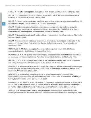 252
Ministério da Saúde | Secretaria de Atenção à Saúde | Departamento de Atenção Básica
KENT, J. T. Filosofia homeopática. Tradução de Ruth Kelson. São Paulo: Robe Editorial, 1996.
LUZ, M. T. VI SEMINÁRIO DO PROJETO RACIONALIDADES MÉDICAS. Série Estudos em Saúde
Coletiva, n. 140, IMS/UERJ, Rio de Janeiro, 1996.
LUZ, M. T. Cultura contemporânea e medicinas alternativas: novos paradigmas em saúde no fim
do século XX. Physis, Rio de Janeiro, v. 15, 2005. Suplemento.
LUZ, M. T. Medicina e racionalidades médicas: estudo comparativo da medicina ocidental
contemporânea, homeopática, tradicional chinesa e ayurvédica. In: CANESQUI, A. M (Org.).
Ciências sociais e saúde para o ensino médico. São Paulo: FAPESP, 2000.
LUZ, M. T. Natural, racional, social: razão médica e racionalidade científica moderna. São Paulo:
Editora CAMPUS, 1988.
LUZ, M. T. Racionalidades médicas e terapêuticas alternativas. Cadernos de Sociologia, Porto
Alegre, n. 7, Universidade Federal do Rio Grande do Sul, Programa de Pós-graduação em
Sociologia, 1995.
MORAES, W. A. Medicina antroposófica: um paradigma para o século XXI. São Paulo:
Associação Brasileira de Medicina Antroposófica, 2005.
MUTARELLI, S. R. K. Os quatro temperamentos na antroposofia de Rudolf Steiner. Dissertação
de Mestrado em História da Ciência. Pontifícia Universidade Católica de São Paulo, 2006.
OXFORD CENTRE FOR EVIDENCE-BASED MEDICINE. Levels of Evidence. Mar. 2009. Disponível
em: http://www.cebm.net/index.aspx?o=1025. Acesso em: 4 maio 2012.
PEIXOTO, S. P. A Homeopatia no auxílio à saúde das crianças e adolescentes usuários de drogas.
Belo Horizonte: Secretaria Municipal de Saúde. 2003. In: Seminário de Atenção Básica, Belo
Horizonte, Minas Gerais, 24 set. 2004.
PEIXOTO, S. P. Homeopatia na saúde pública: as inúmeras vantagens e os resultados
conquistados. Belo Horizonte: Secretaria Municipal de Saúde. 2003. In: Seminário de Atenção
Básica, Belo Horizonte, Minas Gerais, 24 set. 2004.
RODRIGUES, A. G.; SANTOS, M. G.; DE SIMONI, C. Fitoterapia na Saúde da Família. In: SOCIEDADE
BRASILEIRA DE MEDICINA DE FAMÍLIA E COMUNIDADE. Programa de Atualização em Medicina
de Família e Comunidade (Promef). Porto Alegre: Artmed/Panamericana, 2011, p. 131-65.
TESSER, C. D. A biomedicina e a crise da atenção à saúde: um ensaio sobre a desmedicalização.
Dissertação de mestrado. Faculdade de Ciência Médicas da Universidade Estadual de Campinas, 1999.
 