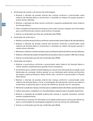 256
Ministério da Saúde | Secretaria de Atenção à Saúde | Departamento de Atenção Básica
3. Atribuições do auxiliar e do técnico de enfermagem:
• Realizar a aferição da pressão arterial das crianças conforme o preconizado neste
Caderno de Atenção Básica e encaminhar o resultado ao médico da equipe quando o
exame estiver alterado;
• Realizar a aplicação da dose vacinal conforme o esquema estabelecido neste Caderno
de Atenção Básica;
• Aferir os dados antropométricos de peso e altura das crianças e repassar tais informações
para o profissional que realiza a puericultura na equipe;
• Exercer as atribuições que lhes são conferidas pela PNAB.
4. Atribuições do enfermeiro:
• Realizar consultas de puericultura conforme o preconizado neste Caderno de Atenção Básica;
• Realizar a aferição da pressão arterial dos escolares conforme o preconizado neste
Caderno de Atenção Básica e encaminhar o resultado ao médico da equipe quando o
exame estiver alterado;
• Monitorar, notificar e orientar escolares, pais e professores diante de efeitos vacinais adversos;
• Realizar a aferição dos dados antropométricos de peso e altura e avaliar o IMC das crianças;
• Exercer as atribuições que lhe são conferidas pela PNAB.
5. Atribuições do médico:
• Realizar a puericultura conforme o preconizado neste Caderno de Atenção Básica e
indicar exames complementares quando forem necessários;
• Encaminhar para o médico oftalmologista as crianças com alterações da acuidade visual
detectadas em avaliação médica pessoal ou nas realizadas pelos demais profissionais
da equipe e pelos professores. Neste último caso, conforme o preconizado no Projeto
Olhar Brasil;
• Realizar a aferição da pressão arterial das crianças conforme o preconizado neste
Caderno de Atenção Básica, iniciar a investigação de hipertensão arterial secundária e
encaminhar os pacientes para o serviço de referência, quando isso for necessário;
• Monitorar a saúde de crianças e orientar pais e cuidadores diante de efeitos vacinais adversos;
• Indicar para pais e cuidadores os imunobiológicos especiais para situações específicas;
• Realizar a avaliação da acuidade auditiva das crianças e, quando necessário, solicitar
exames complementares;
• Encaminhar as crianças com alterações na acuidade auditiva para o serviço de referência,
para a continuidade da investigação diagnóstica e/ou do serviço de reabilitação;
• Exercer as atribuições que lhe são conferidas pela PNAB.
 