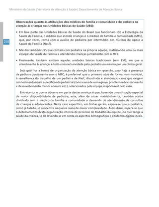 258
Ministério da Saúde | Secretaria de Atenção à Saúde | Departamento de Atenção Básica
Observações quanto às atribuições dos médicos de família e comunidade e do pediatra na
atenção às crianças nas Unidades Básicas de Saúde (UBS):
• Em boa parte das Unidades Básicas de Saúde do Brasil que funcionam sob a Estratégia da
Saúde da Família, o médico que atende crianças é o médico de família e comunidade (MFC),
que, por vezes, conta com o auxílio de pediatra por intermédio dos Núcleos de Apoio à
Saúde da Família (Nasf).
• Mas há também UBS que contam com pediatra na própria equipe, matriciando uma ou mais
equipes de saúde da família e atendendo crianças juntamente com o MFC.
• Finalmente, também existem aquelas unidades básicas tradicionais (sem ESF), em que o
atendimento às crianças é feito com exclusividade pelo pediatra ou mesmo por um clínico geral.
Seja qual for a forma de organização da atenção básica em questão, caso haja a presença
de pediatra juntamente com o MFC, é preferível que o primeiro atue de forma mais matricial,
à semelhança do trabalho de um pediatra de Nasf, discutindo e atendendo casos que exigem
conhecimentos mais específicos da pediatria (como casos de asma grave, problemas de crescimento
e desenvolvimento menos comuns etc.), selecionados pela equipe responsável pelo caso.
Entretanto, o que se observa em parte destes serviços é que, havendo uma situação especial
de maior disponibilidade de pediatra, este, além de atuar matricialmente, também acaba
dividindo com o médico de família e comunidade a demanda de atendimento de consultas
de crianças e adolescentes. Neste caso específico, em linhas gerais, espera-se que o pediatra,
como já falado, se concentre naqueles casos de maior complexidade. Além disso, espera-se que
o detalhamento desta organização interna de processo de trabalho da equipe, no que tange à
saúde da criança, se dê levando-se em conta os aspectos demográficos e epidemiológicos locais.
 