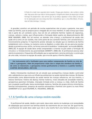 25
SAÚDE DA CRIANÇA: CRESCIMENTO E DESENVOLVIMENTO
O Pedro foi o bebê mais esperado deste mundo. Chegou para iluminar e dar sentido à minha
vida. Hoje posso dizer que tudo se tornou pequeno e insignificante diante da alegria que o Pedro
Henrique me proporciona e dos sorrisos que ele já esboça. Agradeço a Deus todos os dias por
ter me abençoado com esta criança tão feliz e maravilhosa, que é o meu filho (Maria, 40 anos,
mãe de Pedro Henrique, 5 meses).
A gravidez constitui um período de muitas expectativas não só para a gestante, mas para
toda sua família, que se prepara para a chegada de um novo membro. E cada criança que nasce
não é parte de um contexto vazio, mas sim de um ambiente familiar repleto de esperança,
crenças, valores e metas, que influenciarão a formação deste sujeito em desenvolvimento (DE
BEM; WAGNER, 2006). Por tal motivo, ao atender uma criança, o profissional de saúde não
pode vê-la como um ser isolado, mas como parte de seu contexto familiar, com características e
funcionamento próprios. É importante prestar atenção na relação que os membros da família
estabelecem com a criança, na maneira como se dispõem a cuidar dela, em seu percurso escolar
desde os primeiros anos, enfim, na forma como ela é recebida e “endereçada” ao mundo (BRASIL,
2005) [D]. A equipe de saúde deve ainda compreender e orientar os pais sobre a formação de
vínculos e o fortalecimento da parentalidade (DEMOTT, 2006) [D]. O profissional precisa estar
atento às possíveis e frequentes dificuldades que se apresentam e precisa estimular a construção
de uma rede, inclusive na equipe de saúde, que sirva de apoio à família (idem) [D].
Um instrumento útil e facilitador para uma melhor compreensão da família no ciclo de
vida é o genograma. Além de proporcionar visão clara e ampla dos membros da família e
de como se relacionam, o genograma retrata graficamente a história e o padrão familiar
(CARTER; MCGOLDRICK, 2001) [D].
Dados interessantes resultaram de um estudo que acompanhou crianças desde o pré-natal
até a adolescência e que reviu as influências ambientais na saúde mental das crianças. Os fatores
encontrados como determinantes da saúde mental de crianças referem-se, em sua maioria, a
fatores familiares: história de doença mental materna, níveis elevados de ansiedade materna,
perspectivas parentais limitadas, interação limitada entre a criança e a mãe, chefe de família
sem ocupação qualificada, baixa escolaridade materna, famílias de grupos étnicos minoritários,
famílias monoparentais, presença de eventos estressantes e famílias com quatro ou mais filhos
(SAMEROFF et al. apud HALPERN, R.; FIGUEIRAS, 2004) [B].
1.1 A família de uma criança recém-nascida
O profissional de saúde, desde o pré-natal, deve estar atento às mudanças e às necessidades
de adaptação que ocorrem nas famílias diante do nascimento de um novo ser. De igual forma,
o profissional de saúde deve saber que não é uma tarefa fácil uma família adaptar-se a uma
 