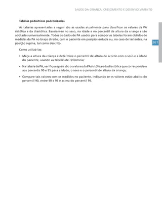 261
SAÚDE DA CRIANÇA: CRESCIMENTO E DESENVOLVIMENTO
Tabelas pediátricas padronizadas
As tabelas apresentadas a seguir são as usadas atualmente para classificar os valores da PA
sistólica e da diastólica. Baseiam-se no sexo, na idade e no percentil de altura da criança e são
adotadas universalmente. Todos os dados de PA usados para compor as tabelas foram obtidos de
medidas da PA no braço direito, com o paciente em posição sentada ou, no caso de lactentes, na
posição supina, tal como descrito.
Como utilizá-las:
• Meça a altura da criança e determine o percentil de altura de acordo com o sexo e a idade
do paciente, usando as tabelas de referência;
• Na tabela de PA, verifique quais são os valores da PA sistólica e da diastólica que correspondem
aos percentis 90 e 95 para a idade, o sexo e o percentil de altura da criança;
• Compare tais valores com os medidos no paciente, indicando se os valores estão abaixo do
percentil 90, entre 90 e 95 e acima do percentil 95.
 