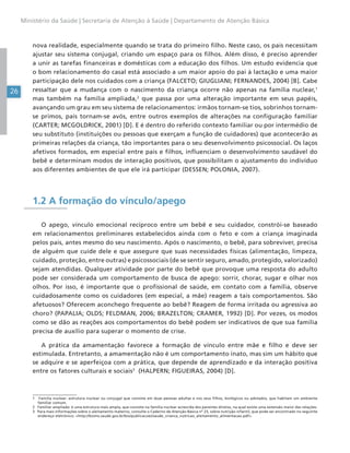 26
Ministério da Saúde | Secretaria de Atenção à Saúde | Departamento de Atenção Básica
nova realidade, especialmente quando se trata do primeiro filho. Neste caso, os pais necessitam
ajustar seu sistema conjugal, criando um espaço para os filhos. Além disso, é preciso aprender
a unir as tarefas financeiras e domésticas com a educação dos filhos. Um estudo evidencia que
o bom relacionamento do casal está associado a um maior apoio do pai à lactação e uma maior
participação dele nos cuidados com a criança (FALCETO; GIUGLIANI; FERNANDES, 2004) [B]. Cabe
ressaltar que a mudança com o nascimento da criança ocorre não apenas na família nuclear,1
mas também na família ampliada,2
que passa por uma alteração importante em seus papéis,
avançando um grau em seu sistema de relacionamentos: irmãos tornam-se tios, sobrinhos tornam-
se primos, pais tornam-se avós, entre outros exemplos de alterações na configuração familiar
(CARTER; MCGOLDRICK, 2001) [D]. E é dentro do referido contexto familiar ou por intermédio de
seu substituto (instituições ou pessoas que exerçam a função de cuidadores) que acontecerão as
primeiras relações da criança, tão importantes para o seu desenvolvimento psicossocial. Os laços
afetivos formados, em especial entre pais e filhos, influenciam o desenvolvimento saudável do
bebê e determinam modos de interação positivos, que possibilitam o ajustamento do indivíduo
aos diferentes ambientes de que ele irá participar (DESSEN; POLONIA, 2007).
1.2 A formação do vínculo/apego
O apego, vínculo emocional recíproco entre um bebê e seu cuidador, constrói-se baseado
em relacionamentos preliminares estabelecidos ainda com o feto e com a criança imaginada
pelos pais, antes mesmo do seu nascimento. Após o nascimento, o bebê, para sobreviver, precisa
de alguém que cuide dele e que assegure que suas necessidades físicas (alimentação, limpeza,
cuidado, proteção, entre outras) e psicossociais (de se sentir seguro, amado, protegido, valorizado)
sejam atendidas. Qualquer atividade por parte do bebê que provoque uma resposta do adulto
pode ser considerada um comportamento de busca de apego: sorrir, chorar, sugar e olhar nos
olhos. Por isso, é importante que o profissional de saúde, em contato com a família, observe
cuidadosamente como os cuidadores (em especial, a mãe) reagem a tais comportamentos. São
afetuosos? Oferecem aconchego frequente ao bebê? Reagem de forma irritada ou agressiva ao
choro? (PAPALIA; OLDS; FELDMAN, 2006; BRAZELTON; CRAMER, 1992) [D]. Por vezes, os modos
como se dão as reações aos comportamentos do bebê podem ser indicativos de que sua família
precisa de auxílio para superar o momento de crise.
A prática da amamentação favorece a formação de vínculo entre mãe e filho e deve ser
estimulada. Entretanto, a amamentação não é um comportamento inato, mas sim um hábito que
se adquire e se aperfeiçoa com a prática, que depende de aprendizado e da interação positiva
entre os fatores culturais e sociais3
(HALPERN; FIGUEIRAS, 2004) [D].
1 Família nuclear: estrutura nuclear ou conjugal que consiste em duas pessoas adultas e nos seus filhos, biológicos ou adotados, que habitam um ambiente
familiar comum.
2 Familiar ampliada: é uma estrutura mais ampla, que consiste na família nuclear acrescida dos parentes diretos, na qual existe uma extensão maior das relações.
3 Para mais informações sobre o aleitamento materno, consulte o Caderno de Atenção Básica nº 23, sobre nutrição infantil, que pode ser encontrado no seguinte
endereço eletrônico: <http://bvsms.saude.gov.br/bvs/publicacoes/saude_crianca_nutricao_aleitamento_alimentacao.pdf>.
 