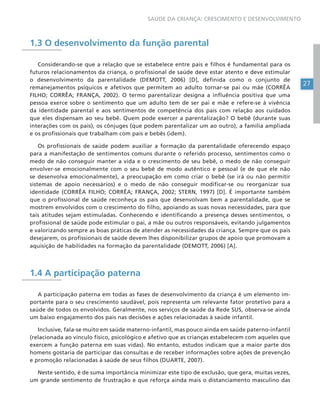 27
SAÚDE DA CRIANÇA: CRESCIMENTO E DESENVOLVIMENTO
1.3 O desenvolvimento da função parental
Considerando-se que a relação que se estabelece entre pais e filhos é fundamental para os
futuros relacionamentos da criança, o profissional de saúde deve estar atento e deve estimular
o desenvolvimento da parentalidade (DEMOTT, 2006) [D], definida como o conjunto de
remanejamentos psíquicos e afetivos que permitem ao adulto tornar-se pai ou mãe (CORRÊA
FILHO; CORRÊA; FRANÇA, 2002). O termo parentalizar designa a influência positiva que uma
pessoa exerce sobre o sentimento que um adulto tem de ser pai e mãe e refere-se à vivência
da identidade parental e aos sentimentos de competência dos pais com relação aos cuidados
que eles dispensam ao seu bebê. Quem pode exercer a parentalização? O bebê (durante suas
interações com os pais), os cônjuges (que podem parentalizar um ao outro), a família ampliada
e os profissionais que trabalham com pais e bebês (idem).
Os profissionais de saúde podem auxiliar a formação da parentalidade oferecendo espaço
para a manifestação de sentimentos comuns durante o referido processo, sentimentos como o
medo de não conseguir manter a vida e o crescimento de seu bebê, o medo de não conseguir
envolver-se emocionalmente com o seu bebê de modo autêntico e pessoal (e de que ele não
se desenvolva emocionalmente), a preocupação em como criar o bebê (se irá ou não permitir
sistemas de apoio necessários) e o medo de não conseguir modificar-se ou reorganizar sua
identidade (CORRÊA FILHO; CORRÊA; FRANÇA, 2002; STERN, 1997) [D]. É importante também
que o profissional de saúde reconheça os pais que desenvolvam bem a parentalidade, que se
mostrem envolvidos com o crescimento do filho, apoiando as suas novas necessidades, para que
tais atitudes sejam estimuladas. Conhecendo e identificando a presença desses sentimentos, o
profissional de saúde pode estimular o pai, a mãe ou outros responsáveis, evitando julgamentos
e valorizando sempre as boas práticas de atender as necessidades da criança. Sempre que os pais
desejarem, os profissionais de saúde devem lhes disponibilizar grupos de apoio que promovam a
aquisição de habilidades na formação da parentalidade (DEMOTT, 2006) [A].
1.4 A participação paterna
A participação paterna em todas as fases de desenvolvimento da criança é um elemento im-
portante para o seu crescimento saudável, pois representa um relevante fator protetivo para a
saúde de todos os envolvidos. Geralmente, nos serviços de saúde da Rede SUS, observa-se ainda
um baixo engajamento dos pais nas decisões e ações relacionadas à saúde infantil.
Inclusive, fala-se muito em saúde materno-infantil, mas pouco ainda em saúde paterno-infantil
(relacionada ao vínculo físico, psicológico e afetivo que as crianças estabelecem com aqueles que
exercem a função paterna em suas vidas). No entanto, estudos indicam que a maior parte dos
homens gostaria de participar das consultas e de receber informações sobre ações de prevenção
e promoção relacionadas à saúde de seus filhos (DUARTE, 2007).
Neste sentido, é de suma importância minimizar este tipo de exclusão, que gera, muitas vezes,
um grande sentimento de frustração e que reforça ainda mais o distanciamento masculino das
 