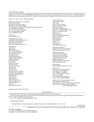 © 2012 Ministério da Saúde.
Todos os direitos reservados. É permitida a reprodução parcial ou total desta obra, desde que citada a fonte e que não seja para venda ou
qualquer fim comercial. A responsabilidade pelos direitos autorais de textos e imagens desta obra é da área técnica. A coleção institucional
do Ministério da Saúde pode ser acessada na íntegra na Biblioteca Virtual em Saúde do Ministério da Saúde: <http://www.saude.gov.br/bvs>.
Tiragem: 1ª edição – 2012 – 50.000 exemplares
Elaboração, distribuição e informações
Ministério da Saúde
Secretaria de Atenção à Saúde
Departamento de Atenção Básica
SAF Sul, Quadra 2, lotes 5/6, Edifício Premium, bloco II, subsolo
CEP: 70070-600 – Brasília/DF
Tels.: (61) 3315-9090 / 3315-9044
Site: www.saude.gov.br/dab
E-mail: dab@saude.gov.br
Editor geral
Hêider Aurélio Pinto
Coordenação técnica geral
Aristides Vitorino de Oliveira Neto
Elsa Regina Justo Giugliani
Patrícia Sampaio Chueiri
Paulo Vicente Bonilha Almeida
Colaboradores
Agda Henk
Aline Gerlach
Ana Cristina Capellari
Ana Lúcia da Costa Maciel
Ananyr Porto Fajardo
Ana Rita Novaes
André Klafke de Lima
Angelo Giovani Rodrigues
Camila Guedes Henn
Caren Bavaresco
Carla Berger
Carmem De Simoni
Celso Gutfreind
Charleni Inês Scherer
Cíntia Furcht
Cláudia Prazz
Elineide Camillo
Élem Cristina Cruz Sampaio
Elisabeth Susana Wartchow
Elsa Regina Justo Giugliani
Gisele Bortolini
Helvo Slomp Jr
Idiana Luvison
Iracema Benevides
Janilce Guedes de Lima
Jaqueline Misturini
Karla Livi
Lena Azeredo de Lima
Letícia Wolff Garcez
Lisiane Devinar Perico
Lúcia Takimi
Marcos Antonio Trajano
Margaret Ivanir Schneider
Maria Amália Vidal
Maria de Lurdes Magalhães
Maristela C. Tamborindeguy França
Maria Lucia Medeiros Lenz
Michael Yari
Nina Tereza Brina
Paulo Vicente Bonilha Almeida
Paulynne Cavalcanti
Reinaldo Mota
Ricardo Ghelman
Rosmére Lasta
Rui Flores
Simone Bertoni
Silvia Maria Franco Freire
Coordenação editorial
Antônio Sérgio de Freitas Ferreira
Marco Aurélio Santana da Silva
Revisão técnica geral
Fernanda Ramos Monteiro;
Ivana Drummond Cordeiro;
Ione Maria Fonseca de Melo;
Jussara Pereira de Oliveira
Lysiane de Medeiros
Marcello Dala Bernardina Dalla
Patrícia Sampaio Chueiri
Normalização
Marjorie Fernandes Gonçalves – MS
Editora MS
Coordenação de Gestão Editorial
SIA, Trecho 4, lotes 540/610
CEP: 71200-040 – Brasília/DF
Tels.: (61) 3315-7790 / 3315-7794
Fax: (61) 3233-9558
Site: www.saude.gov.br/editora
E-mail: editora.ms@saude.gov.br
Revisão: Paulo Henrique de Castro e Faria
Normalização: Cláudio Oliveira
Diagramação e arte-final: Kátia Barbosa de Oliveira
Supervisão técnica: Mara Soares Pamplona
Marcia Medrado Abrantes
Impresso no Brasil / Printed in Brazil
Ficha catalográfica
Brasil. Ministério da Saúde. Secretaria de Atenção à Saúde. Departamento de Atenção Básica.
Saúde da criança : crescimento e desenvolvimento / Ministério da Saúde. Secretaria de Atenção à Saúde. Departamento de Atenção
Básica. – Brasília : Ministério da Saúde, 2012.
272 p.: il. – (Cadernos de Atenção Básica, nº 33)
ISBN 978-85-334-1970-4
1. Atenção Básica. 2. Atenção à Saúde. 3. Saúde da Criança. 4. Promoção da Saúde. I. Título. II. Série
CDU 614-053.2
Catalogação na fonte – Coordenação-Geral de Documentação e Informação – Editora MS – OS 2012/0247
Títulos para indexação
Em inglês: Child health: growth and development
Em espanhol: Salud infantil: crecimiento y desarrollo
 