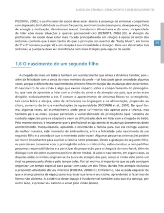 29
SAÚDE DA CRIANÇA: CRESCIMENTO E DESENVOLVIMENTO
PICCININI, 2005), o profissional de saúde deve estar atento à presença de sintomas compatíveis
com depressão (irritabilidade ou choro frequente, sentimentos de desamparo, desesperança, falta
de energia e motivação, desinteresse sexual, transtornos alimentares e do sono, incapacidade
de lidar com novas situações e queixas psicossomáticas) (DEMOTT, 2006) [D]. A atenção do
profissional de saúde deve estar mais focada principalmente em relação à época de início dos
sintomas (período que é mais tardio do que o princípio dos eventos de “baby blues”, em torno
da 5ª e 6ª semana puerperal) e em relação à sua intensidade e duração. Uma vez detectados tais
sintomas, a puérpera deve ser monitorada com mais atenção pela equipe de saúde.
1.6 O nascimento de um segundo filho
A chegada de mais um bebê é também um acontecimento que altera a dinâmica familiar, pois –
além da felicidade com a vinda do novo membro da prole – tal fato pode gerar ansiedade algumas
vezes, porque é diferente do nascimento do primeiro filho em função das mudanças dele decorrentes.
O nascimento de um irmão é algo que exerce impacto sobre o comportamento do primogêni-
to, que tem de aprender a lidar com a divisão do amor e da atenção dos pais, que antes eram
dirigidos exclusivamente a ele. É comum o aparecimento de sintomas físicos no primogênito,
tais como febre e alergia, além de retrocessos na linguagem e na alimentação, propensão ao
choro, aumento de birra e manifestações de agressividade (PICCININI et al., 2007). De igual for-
ma, algumas vezes, tal acontecimento pode gerar sofrimento não apenas para a criança, mas
também para as mães, porque percebem a vulnerabilidade do primogênito (que necessita de
cuidados especiais para se adaptar) e veem as dificuldades dele em lidar com a chegada do bebê.
Pelo mesmo motivo, é importante que o profissional esteja atento às mudanças decorrentes deste
acontecimento, tranquilizando, apoiando e orientando a família para que ela consiga superar,
da melhor maneira, este momento de ambivalência, entre a felicidade pelo nascimento de um
segundo filho e a ansiedade que o momento pode trazer. Algumas pequenas orientações podem
ser muito importantes para auxiliar a família neste processo. Desde a gestação do segundo filho,
os pais devem conversar com o primogênito sobre o irmãozinho, estimulando-o a compartilhar
pequenas responsabilidades e a participar da preparação para a chegada do novo bebê, além de
dialogar com ele sobre os pontos positivos de ter irmãos. Já após o nascimento, em alguns casos, as
disputas entre os irmãos originam-se da busca de atenção dos pais, sendo o irmão visto como um
rival na procura pelo afeto e pelo tempo deles. Por tal motivo, é importante que os pais consigam
organizar um tempo especial para passar com cada um dos filhos, dando-lhes atenção exclusiva
e propondo atividades do seu interesse (PEREIRA, 2008) [D]. Entretanto, não se pode esquecer de
que a criança precisa de espaço para expressar sua raiva e seu ciúme, aprendendo a fazer isso de
forma não violenta. A existência desse espaço é fundamental também para que ela consiga, por
outro lado, expressar seu carinho e amor pelo irmão (idem).
 
