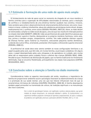 30
Ministério da Saúde | Secretaria de Atenção à Saúde | Departamento de Atenção Básica
1.7 Estímulo à formação de uma rede de apoio mais ampla
O fortalecimento da rede de apoio social no momento da chegada de um novo membro à
família contribui para a superação de dificuldades relacionadas ao estresse, para a resolução
de conflitos e o restabelecimento de uma dinâmica familiar saudável. Isso constitui, inclusive,
fator protetor para evitar o desenvolvimento de relacionamentos disfuncionais, tais como: maus-
tratos à criança, violência intrafamiliar, abuso de substâncias psicotrópicas (como álcool, drogas,
medicamentos etc.), conflitos, entre outros (DESSEN; POLONIA, 2007) [D]. Assim, as mães devem
ser estimuladas a ampliar as redes sociais de apoio, uma vez que isso resulta em interação positiva
na relação mãe-bebê (DEMOTT, 2006) [B]. Cabe aos profissionais de saúde identificar pessoas que
possam oferecer suporte à família, destacando-se os próprios membros familiares, como avós,
tios, primos e também amigos, companheiros, vizinhos. Tais redes poderão oferecer suporte
de diversas formas: apoio material ou financeiro, executando pequenas tarefas domésticas,
cuidando dos outros filhos, orientando, prestando informações e oferecendo suporte emocional
(PEREIRA, 2008) [C].
O profissional de saúde deve estar atento também às novas configurações familiares e ao
papel ocupado pelas avós, que têm sido, em muitas famílias, as principais cuidadoras. Em alguns
casos, o papel desempenhado pelas avós ultrapassa o de apoiadoras no cuidado, pois muitas
delas são as responsáveis pelos cuidados físicos e afetivos das crianças (DESSEN; BRAZ, 2000).
Percebe-se que o fenômeno de distribuição de papéis, que na família tradicional era fortemente
delimitado, hoje se encontra flexibilizado, principalmente nas classes mais populares (CARTER;
MCGOLDRICK, 2001).
1.8 Conclusão sobre a atenção à família no dado momento
Considerando-se todos os aspectos mencionados até então, ressalta-se a importância da
família em proporcionar ambiente social e psicológico favorável ao desenvolvimento da criança
e à promoção de sua saúde mental, uma vez que tais fatores influenciam mais do que as
características intrínsecas do indivíduo (HALPERN; FIGUEIRAS, 2004) [B]. A família desempenha
também papel primordial na transmissão de cultura, de tradições espirituais e na manutenção
dos ritos e costumes.
Ela é a matriz da aprendizagem humana, com significados e práticas culturais próprias, que geram
modelos de relação interpessoal e de construção individual e coletiva. Os acontecimentos e as
experiências familiares propiciam a formação de repertórios comportamentais, de ações e resoluções
de problemas com significados universais e particulares (DESSEN; POLONIA, 2007, p. 21-32).
 