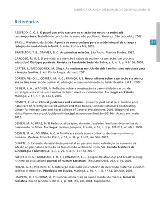 31
SAÚDE DA CRIANÇA: CRESCIMENTO E DESENVOLVIMENTO
Referências
AZEVEDO, G. C. B. O papel que avós exercem na criação dos netos na sociedade
contemporânea. Trabalho de conclusão de curso não publicado. Unisinos: São Leopoldo, 2007.
BRASIL. Ministério da Saúde. Agenda de compromissos para a saúde integral da criança e
redução da mortalidade infantil. Brasília: Editora MS, 2005.
BRAZELTON, T. B.; CRAMER, B. G. As primeiras relações. São Paulo: Martins Fontes, 1992.
CARDOSO, M. R. S. O pré-natal e a atenção à saúde da mulher na gestação: um processo
educativo? Diálogos possíveis: Revista da Faculdade Social da Bahia, v. 7, n. 1, p.141-160, 2008.
CARTER, B.; MCGOLDRICK, M. (Org.). As mudanças no ciclo de vida familiar: uma estrutura para
a terapia familiar. 2. ed. Porto Alegre: Artmed, 2001.
CORRÊA FILHO, L.; CORRÊA, M. H. G.; FRANÇA, P. S. Novos olhares sobre a gestação e a criança
até os três anos: saúde perinatal, educação e desenvolvimento do bebê. Brasília: L.G.E., 2002.
DE BEM, L. A.; WAGNER, A. Reflexões sobre a construção da parentalidade e o uso de
estratégias educativas em famílias de baixo nível socioeconômico. Psicologia em Estudo,
Maringá, v. 11, n. 1, p. 63-71, 2006.
DEMOTT, K. et al. Clinical guidelines and evidence: review for post natal care: routine post
natal care of recently delivered women and their babies. London: National Collaborating
Center for Primary Care and Royal College of General Practitioners. 2006. Disponível em:
<http://www.nice.org.uk/guidance/index.jsp?action=download&o=30146>. Acesso em: maio
2012.
DESSEN, M. A.; BRAZ, M. P. Rede social de apoio durante transições familiares decorrentes do
nascimento de filhos. Psicologia: teoria e pesquisa, Brasília, v. 16, n. 3, p. 221-231, set./dez. 2000.
DESSEN, M. A.; POLONIA, A. C. A família e a escola como contextos de desenvolvimento
humano. Paidéia, Ribeirão Preto, v. 17, n. 36, p. 21-32, jan./abr. 2007.
DUARTE, G. Extensão da assistência pré-natal ao parceiro como estratégia de aumento da
adesão ao pré-natal e redução da transmissão vertical de infecções. Revista Brasileira de
Ginecologia e Obstetrícia, [s.l.], v. 29, n. 4, p.171-174, 2007.
FALCETO, O. G.; GIUGLIANI, E. R. J.; FERNANDES, C. L. Couples Relationship and breastfeeding:
is there an association? Journal of Humam Lactation, Thousand Oaks, USA, v. 19, 2004.
FRIZZO, G. B.; PICCININI, C. A. Interação mãe-bebê em contexto de depressão materna: aspectos
teóricos e empíricos. Psicologia em Estudo, Maringá, v. 10, n. 1, p. 47-55, jan./abr. 2005.
HALPERN, R.; FIGUEIRAS, A. Influências ambientais na saúde mental da criança. Jornal de
Pediatria, Rio de Janeiro, v. 80, n. 2, p. 104-110, abr. 2004. Suplemento.
 
