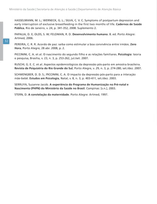 32
Ministério da Saúde | Secretaria de Atenção à Saúde | Departamento de Atenção Básica
HASSELMANN, M. L.; WERNECK, G. L.; SILVA, C. V. C. Symptoms of postpartum depression and
early interruption of exclusive breastfeeding in the first two months of life. Cadernos de Saúde
Pública, Rio de Janeiro, v. 24, p. 341-352, 2008. Suplemento 2.
PAPALIA, D. E; OLDS, S. W; FELDMAN, R. D. Desenvolvimento humano. 8. ed. Porto Alegre:
Artmed, 2006.
PEREIRA, C. R. R. Acordo de paz: saiba como estimular a boa convivência entre irmãos. Zero
Hora, Porto Alegre, 28 abr. 2008, p. 2.
PICCININI, C. A. et al. O nascimento do segundo filho e as relações familiares. Psicologia: teoria
e pesquisa, Brasília, v. 23, n. 3, p. 253-262, jul./set. 2007.
RUSCHI, G. E. C. et al. Aspectos epidemiológicos da depressão pós-parto em amostra brasileira.
Revista de Psiquiatria do Rio Grande do Sul, Porto Alegre, v. 29, n. 3, p. 274-280, set./dez. 2007.
SCHWENGBER, D. D. S.; PICCININI, C. A. O impacto da depressão pós-parto para a interação
mãe-bebê. Estudos em Psicologia, Natal, v. 8, n. 3, p. 403-411, set./dez. 2003.
SERRUYA, Suzanne Jacob. A experiência do Programa de Humanização no Pré-natal e
Nascimento (PHPN) do Ministério da Saúde no Brasil. Campinas: [s.n.], 2003.
STERN, D. A constelação da maternidade. Porto Alegre: Artmed, 1997.
 