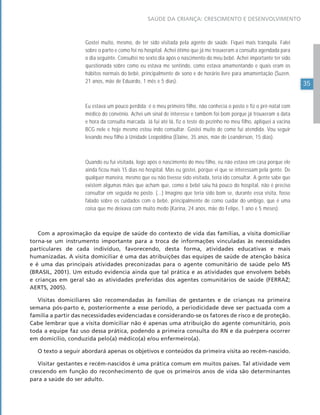 35
SAÚDE DA CRIANÇA: CRESCIMENTO E DESENVOLVIMENTO
Gostei muito, mesmo, de ter sido visitada pela agente de saúde. Fiquei mais tranquila. Falei
sobre o parto e como foi no hospital. Achei ótimo que já me trouxeram a consulta agendada para
o dia seguinte. Consultei no sexto dia após o nascimento do meu bebê. Achei importante ter sido
questionada sobre como eu estava me sentindo, como estava amamentando e quais eram os
hábitos normais do bebê, principalmente de sono e de horário livre para amamentação (Suzen,
21 anos, mãe de Eduardo, 1 mês e 5 dias).
Eu estava um pouco perdida: é o meu primeiro filho, não conhecia o posto e fiz o pré-natal com
médico do convênio. Achei um sinal de interesse e também foi bom porque já trouxeram a data
e hora da consulta marcada. Já fui até lá, fiz o teste do pezinho no meu filho, apliquei a vacina
BCG nele e hoje mesmo estou indo consultar. Gostei muito de como fui atendida. Vou seguir
levando meu filho à Unidade Leopoldina (Elaine, 35 anos, mãe de Leanderson, 15 dias).
Quando eu fui visitada, logo após o nascimento do meu filho, eu não estava em casa porque ele
ainda ficou mais 15 dias no hospital. Mas eu gostei, porque vi que se interessam pela gente. De
qualquer maneira, mesmo que eu não tivesse sido visitada, teria ido consultar. A gente sabe que
existem algumas mães que acham que, como o bebê saiu há pouco do hospital, não é preciso
consultar em seguida no posto. (...) Imagino que teria sido bom se, durante essa visita, fosse
falado sobre os cuidados com o bebê, principalmente de como cuidar do umbigo, que é uma
coisa que me deixava com muito medo (Karina, 24 anos, mãe do Felipe, 1 ano e 5 meses).
Com a aproximação da equipe de saúde do contexto de vida das famílias, a visita domiciliar
torna-se um instrumento importante para a troca de informações vinculadas às necessidades
particulares de cada indivíduo, favorecendo, desta forma, atividades educativas e mais
humanizadas. A visita domiciliar é uma das atribuições das equipes de saúde de atenção básica
e é uma das principais atividades preconizadas para o agente comunitário de saúde pelo MS
(BRASIL, 2001). Um estudo evidencia ainda que tal prática e as atividades que envolvem bebês
e crianças em geral são as atividades preferidas dos agentes comunitários de saúde (FERRAZ;
AERTS, 2005).
Visitas domiciliares são recomendadas às famílias de gestantes e de crianças na primeira
semana pós-parto e, posteriormente a esse período, a periodicidade deve ser pactuada com a
família a partir das necessidades evidenciadas e considerando-se os fatores de risco e de proteção.
Cabe lembrar que a visita domiciliar não é apenas uma atribuição do agente comunitário, pois
toda a equipe faz uso dessa prática, podendo a primeira consulta do RN e da puérpera ocorrer
em domicílio, conduzida pelo(a) médico(a) e/ou enfermeiro(a).
O texto a seguir abordará apenas os objetivos e conteúdos da primeira visita ao recém-nascido.
Visitar gestantes e recém-nascidos é uma prática comum em muitos países. Tal atividade vem
crescendo em função do reconhecimento de que os primeiros anos de vida são determinantes
para a saúde do ser adulto.
 