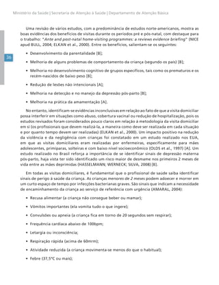 36
Ministério da Saúde | Secretaria de Atenção à Saúde | Departamento de Atenção Básica
Uma revisão de vários estudos, com a predominância de estudos norte-americanos, mostra as
boas evidências dos benefícios de visitas durante os períodos pré e pós-natal, com destaque para
o trabalho: “Ante and post-natal home-visiting programmes: a reviews evidence briefing” (NICE
apud BULL, 2004; ELKAN et al., 2000). Entre os benefícios, salientam-se os seguintes:
• Desenvolvimento da parentalidade [B];
• Melhoria de alguns problemas de comportamento da criança (segundo os pais) [B];
• Melhoria no desenvolvimento cognitivo de grupos específicos, tais como os prematuros e os
recém-nascidos de baixo peso [B];
• Redução de lesões não intencionais [A];
• Melhoria na detecção e no manejo da depressão pós-parto [B];
• Melhoria na prática da amamentação [A].
No entanto, identificam-se evidências inconclusivas em relação ao fato de que a visita domiciliar
possa interferir em situações como abuso, cobertura vacinal ou redução de hospitalização, pois os
estudos revisados foram considerados pouco claros em relação à metodologia da visita domiciliar
em si (os profissionais que devem realizá-la, a maneira como deve ser realizada em cada situação
e por quanto tempo devem ser realizadas) (ELKAN et al., 2000). Um impacto positivo na redução
da violência e da negligência com crianças foi constatado em um estudo realizado nos EUA,
em que as visitas domiciliares eram realizadas por enfermeiras, especificamente para mães
adolescentes, primíparas, solteiras e com baixo nível socioeconômico (OLDS et al., 1997) [A]. Um
estudo realizado no Brasil reforça a importância de se identificar sinais de depressão materna
pós-parto, haja vista ter sido identificado um risco maior de desmame nos primeiros 2 meses de
vida entre as mães deprimidas (HASSELMANN; WERNECK; SILVA, 2008) [B].
Em todas as visitas domiciliares, é fundamental que o profissional de saúde saiba identificar
sinais de perigo à saúde da criança. As crianças menores de 2 meses podem adoecer e morrer em
um curto espaço de tempo por infecções bacterianas graves. São sinais que indicam a necessidade
de encaminhamento da criança ao serviço de referência com urgência (AMARAL, 2004):
• Recusa alimentar (a criança não consegue beber ou mamar);
• Vômitos importantes (ela vomita tudo o que ingere);
• Convulsões ou apneia (a criança fica em torno de 20 segundos sem respirar);
• Frequência cardíaca abaixo de 100bpm;
• Letargia ou inconsciência;
• Respiração rápida (acima de 60mrm);
• Atividade reduzida (a criança movimenta-se menos do que o habitual);
• Febre (37,5ºC ou mais);
 
