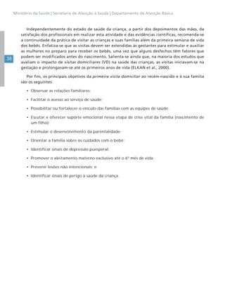 38
Ministério da Saúde | Secretaria de Atenção à Saúde | Departamento de Atenção Básica
Independentemente do estado de saúde da criança, a partir dos depoimentos das mães, da
satisfação dos profissionais em realizar esta atividade e das evidências científicas, recomenda-se
a continuidade da prática de visitar as crianças e suas famílias além da primeira semana de vida
dos bebês. Enfatiza-se que as visitas devem ser estendidas às gestantes para estimular e auxiliar
as mulheres no preparo para receber os bebês, uma vez que alguns desfechos têm fatores que
podem ser modificados antes do nascimento. Salienta-se ainda que, na maioria dos estudos que
avaliam o impacto de visitas domiciliares (VD) na saúde das crianças, as visitas iniciavam-se na
gestação e prolongavam-se até os primeiros anos de vida (ELKAN et al., 2000).
Por fim, os principais objetivos da primeira visita domiciliar ao recém-nascido e à sua família
são os seguintes:
• Observar as relações familiares;
• Facilitar o acesso ao serviço de saúde;
• Possibilitar ou fortalecer o vínculo das famílias com as equipes de saúde;
• Escutar e oferecer suporte emocional nessa etapa de crise vital da família (nascimento de
um filho);
• Estimular o desenvolvimento da parentalidade;
• Orientar a família sobre os cuidados com o bebê;
• Identificar sinais de depressão puerperal;
• Promover o aleitamento materno exclusivo até o 6º mês de vida;
• Prevenir lesões não intencionais; e
• Identificar sinais de perigo à saúde da criança.
 