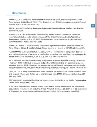 39
SAÚDE DA CRIANÇA: CRESCIMENTO E DESENVOLVIMENTO
Referências
AMARAL, J. J. F. AIDPI para o ensino médico: manual de apoio. Brasília: Organização Pan-
Americana da Saúde (Opas), 2004. 179p. Disponível em: <http://www.opas.org.br/aidpi/home/
manual.html>. Acesso em: maio 2012.
BRASIL. Ministério da Saúde. Programa de Agentes Comunitários de Saúde – Pacs. Brasília:
Editora MS, 2001.
ELKAN, R. et al. The effectiveness of domiciliary health visiting: a systematic review of
international studies and a selective review of the British literature. Health Technology
Assessment, Downey, v. 4, n. 13, 2000. Disponível em: <http://www.hta.ac.uk/execsumm/
summ413.shtml>. Acesso em: maio 2012.
FERRAZ, L.; AERTS, D. O cotidiano de trabalho do agente comunitário de saúde no PSF em
Porto Alegre. Ciência & Saúde Coletiva, Rio de Janeiro, v. 10, n. 2, p. 347-355, abr./jun. 2005.
HASSELMANN, M. H.; WERNECK, G. L.; SILVA, C. V. C. S. Symptoms of postpartum depression
and early interruption of exclusive breastfeeding in the first two months of life. Cadernos de
Saúde Pública, Rio de Janeiro, v. 24, n. 2, p. 341-352, 2008. Suplemento.
NICE. Ante and post-natal home-visiting programmes: a reviews evidence briefing – 1st
edition
– february 2004. In: BULL, J. et al. Ante and post-natal home-visiting programmes: a reviews
evidence briefing. 2004. Disponível em: <www.nice.org.uk/aboutnice/whoweare/aboutthehda/
hdapublications/ante_and_postnatal_homevisiting_evidence_briefing.jsp>. Acesso em: maio 2012.
OLDS, D. L. et al. Long-term effects of home visitation on maternal life course and child abuse
and neglect: fifteen-year follow-up of a randomized trial. JAMA, Chicago, v. 278, n. 8, p.637-
643, aug. 1997.
PORTO ALEGRE. Secretaria Municipal da Saúde. Centro de Vigilância em Saúde. Programa Pra-
-nenê. Porto Alegre: SMS, 1997.
SOCIEDADE BRASILEIRA DE PNEUMOLOGIA E TISIOLOGIA. Diretrizes brasileiras em pneumonia
adquirida na comunidade em pediatria. J. Bras. Pneumol. Brasília, v. 33, 2007, p. 31-60. Suplemento
1. Disponível em: <http://www.scielo.br/pdf/jbpneu/v33s1/02.pdf>. Acesso em: maio 2012.
 