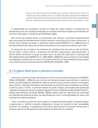 43
SAÚDE DA CRIANÇA: CRESCIMENTO E DESENVOLVIMENTO
43
43
O que eu mais queria dessa primeira consulta é que o médico a examinasse bem. Queria ter a
certeza de que estava tudo bem com ela. Essa consulta não pode ser apressada. Acho importante
receber orientação sobre a amamentação. A primeira consulta da minha filha foi muito importante
para mim, mesmo não sendo mãe de primeira viagem (Luciana, 36 anos, mãe de Marina, 1 ano).
A possibilidade de acompanhar famílias ao longo do tempo mantém os profissionais da
atenção básica em uma situação privilegiada no reconhecimento de situações que necessitam ser
mais bem entendidas e acompanhadas (STARFIELD, 2002).
Nos serviços de atenção básica, os profissionais que realizam o pré-natal frequentemente
são os que seguirão acompanhando a família durante a puericultura da criança. Sendo assim, o
vínculo entre a equipe de saúde e a família do recém-nascido (DEMOTT et al., 2006) [D] para o
acompanhamento da criança deve preferencialmente se iniciar pelo menos desde o pré-natal.
O nascimento de um bebê é um momento de transição-chave do ciclo de vida da família.
Por tal razão, é muito comum o surgimento de dúvidas, inseguranças e questionamentos. A
família deverá reconhecer a equipe de saúde como um ponto de apoio para a superação das
dificuldades desta etapa (DEMOTT et al., 2006; BRASIL, 2004a)[D], que se constitui na necessidade
de adaptação à presença de um novo ser no sistema familiar, da representação de novos papéis
e do realinhamento de relacionamentos (CARTER; MC GOLDRICK, 1989).
3.1 A época ideal para a primeira consulta
A primeira consulta do recém-nascido deverá ocorrer na sua primeira semana de vida (BRASIL,
2004a; SOCIEDADE..., 2006) [D], que constitui um momento propício para estimular e auxiliar a
família nas dificuldades do aleitamento materno exclusivo, para orientar e realizar imunizações,
para verificar a realização da triagem neonatal (teste do pezinho) e para estabelecer ou reforçar
a rede de apoio à família. A primeira semana de saúde integral, preconizada pela publicação
“Agenda de Compromissos para a Saúde Integral da Criança e Redução da Mortalidade Infantil”,
editada pelo Ministério da Saúde (BRASIL, 2004a), lembra ainda da importância da verificação
da Caderneta de Saúde da Criança, da identificação de riscos e vulnerabilidades ao nascer e da
avaliação da saúde da puérpera.
Como a primeira consulta da criança pode ser programada pela equipe, é possível adaptar
a agenda para o referido momento, adequando o tempo da consulta às suas necessidades
inerentes. Por exemplo: o procedimento de reservar dois horários de consultas normais para a
primeira consulta do RN garantiria mais tempo do profissional com a família.
 