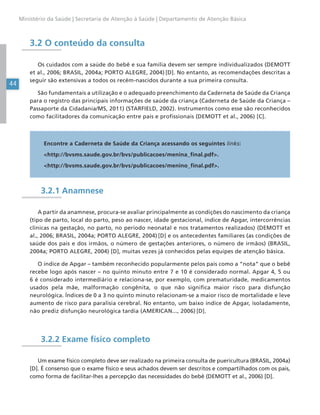 44
Ministério da Saúde | Secretaria de Atenção à Saúde | Departamento de Atenção Básica
3.2 O conteúdo da consulta
Os cuidados com a saúde do bebê e sua família devem ser sempre individualizados (DEMOTT
et al., 2006; BRASIL, 2004a; PORTO ALEGRE, 2004) [D]. No entanto, as recomendações descritas a
seguir são extensivas a todos os recém-nascidos durante a sua primeira consulta.
São fundamentais a utilização e o adequado preenchimento da Caderneta de Saúde da Criança
para o registro das principais informações de saúde da criança (Caderneta de Saúde da Criança –
Passaporte da Cidadania/MS, 2011) (STARFIELD, 2002). Instrumentos como esse são reconhecidos
como facilitadores da comunicação entre pais e profissionais (DEMOTT et al., 2006) [C].
Encontre a Caderneta de Saúde da Criança acessando os seguintes links:
<http://bvsms.saude.gov.br/bvs/publicacoes/menina_final.pdf>.
<http://bvsms.saude.gov.br/bvs/publicacoes/menino_final.pdf>.
3.2.1 Anamnese
A partir da anamnese, procura-se avaliar principalmente as condições do nascimento da criança
(tipo de parto, local do parto, peso ao nascer, idade gestacional, índice de Apgar, intercorrências
clínicas na gestação, no parto, no período neonatal e nos tratamentos realizados) (DEMOTT et
al., 2006; BRASIL, 2004a; PORTO ALEGRE, 2004) [D] e os antecedentes familiares (as condições de
saúde dos pais e dos irmãos, o número de gestações anteriores, o número de irmãos) (BRASIL,
2004a; PORTO ALEGRE, 2004) [D], muitas vezes já conhecidos pelas equipes de atenção básica.
O índice de Apgar – também reconhecido popularmente pelos pais como a “nota” que o bebê
recebe logo após nascer – no quinto minuto entre 7 e 10 é considerado normal. Apgar 4, 5 ou
6 é considerado intermediário e relaciona-se, por exemplo, com prematuridade, medicamentos
usados pela mãe, malformação congênita, o que não significa maior risco para disfunção
neurológica. Índices de 0 a 3 no quinto minuto relacionam-se a maior risco de mortalidade e leve
aumento de risco para paralisia cerebral. No entanto, um baixo índice de Apgar, isoladamente,
não prediz disfunção neurológica tardia (AMERICAN..., 2006) [D].
3.2.2 Exame físico completo
Um exame físico completo deve ser realizado na primeira consulta de puericultura (BRASIL, 2004a)
[D]. É consenso que o exame físico e seus achados devem ser descritos e compartilhados com os pais,
como forma de facilitar-lhes a percepção das necessidades do bebê (DEMOTT et al., 2006) [D].
 