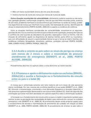 51
SAÚDE DA CRIANÇA: CRESCIMENTO E DESENVOLVIMENTO
• Mãe com baixa escolaridade (menos de oito anos de estudo);
• História familiar de morte de criança com menos de 5 anos de idade.
Outras situações reconhecidas de vulnerabilidade: aleitamento materno ausente ou não exclu-
sivo, gestação gemelar, malformação congênita, mais do que três filhos morando juntos, ausência
de pré-natal, problemas familiares e socioeconômicos que interfiram na saúde da criança, proble-
mas específicos da criança que interfiram na sua saúde, não realização de vacinas, identificação de
atraso no desenvolvimento (PORTO ALEGRE, 2004) [D] e suspeita ou evidência de violência.
Entre as situações familiares consideradas de vulnerabilidade, encontram-se as seguintes:
gravidez de alto risco ou eventos traumáticos para a mãe durante a gestação, presença de rupturas
e conflitos do casal quando da descoberta da gravidez, separações e lutos na família, mãe em
situação de sofrimento agudo ou diagnóstico de doença mental, parto difícil ou traumático,
pais com dificuldades de assumir a parentalidade (tornar-se pai e tornar-se mãe) e famílias com
problemas múltiplos (drogadição, alcoolismo, pobreza, condições crônicas) (PORTO ALEGRE,
2004; CORRÊA FILHO; CORRÊA; FRANÇA, 2002) [D].
3.3.2 Avalie e oriente os pais sobre os sinais de perigo na criança
com menos de 2 meses e sobre a necessidade de procurar
atendimento de emergência (DEMOTT, et al., 2006; PORTO
ALEGRE, 2004) [D]
Procedimentos descritos no capítulo sobre a visita domiciliar ao recém-nascido.
3.3.3 Promova e apoie o aleitamento materno exclusivo (BRASIL,
2004a) [A] e auxilie a formação ou o fortalecimento do vínculo
entre os pais e o bebê [B]
A criança que é alimentada somente com leite materno até os 6 meses de vida apresenta
menor morbidade. Por isso, maiores são os efeitos benéficos à sua saúde (DEMOTT et al., 2006)
[B]. Estimule a amamentação, orientando a livre demanda (frequência e duração) (idem) [A], e
não prescreva suplementação desnecessária com outros leites (ibidem) [C]. Estas são algumas das
orientações que serão mais bem abordadas em capítulo específico sobre a alimentação saudável.
A formação ou o fortalecimento do vínculo entre os pais e o bebê é importante também para
auxiliar os pais na percepção das necessidades do bebê e para estimulá-los a prover os cuidados
necessários a ele (DEMOTT et al., 2006) [B]. Os profissionais devem ainda propiciar espaço para
o esclarecimento de dúvidas e manifestações de sentimentos do cuidador em relação ao bebê
(DEMOTT et al., 2006; PORTO ALEGRE, 2004) [D]. O procedimento de orientar os pais sobre o
 