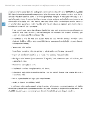 52
Ministério da Saúde | Secretaria de Atenção à Saúde | Departamento de Atenção Básica
desenvolvimento social do bebê pode promover maior vínculo entre eles (DEMOTT et al., 2006)
[B]. O melhor momento para interagir com o bebê é quando ele se encontra quieto, mas alerta,
com os olhos bem abertos, como se estivesse prestando atenção. A interação entre os pais e o
seu bebê, assim como de outros familiares com a criança, pode ser estimulada conhecendo-se as
competências do bebê. Para uma melhor interação com o bebê, é interessante alertar a mãe (e
os familiares) de que alguns recém-nascidos a termo, em situações especiais (principalmente no
estado quieto-alerta), são capazes de:
• Ir ao encontro da mama da mãe por si próprios, logo após o nascimento, se colocados no
tórax da mãe. Dessa maneira, eles decidem por si o momento da primeira mamada, que
ocorre em média aos 40 minutos de vida;
• Reconhecer a face da mãe após quatro horas de vida. O bebê enxerga melhor a uma
distância de 20cm a 25cm, a mesma distância que separa os olhos do bebê e o rosto da mãe
durante as mamadas;
• Ter contato olho a olho;
• Reconhecer e mostrar interesse por cores primárias (vermelho, azul e amarelo);
• Seguir um objeto com os olhos e, às vezes, virar a cabeça na sua direção;
• Distinguir tipos de sons (principalmente os agudos), com preferência pela voz humana, em
especial a da mãe;
• Determinar a direção do som;
• Reconhecer sabores, com preferência por doces;
• Reconhecer e distinguir diferentes cheiros. Com um ou dois dias de vida, o bebê reconhece
o cheiro da mãe;
• Imitar expressões faciais logo após o nascimento;
• Alcançar objetos (GIUGLIANI, 2006).
Se estiverem interessados, os pais ainda devem ser orientados a como participar de atividades
educativas que ofereçam suporte emocional e auxiliem a formação da parentalidade (DEMOTT et
al., 2006) [A], como, por exemplo: grupos de mães/pais-bebê, grupos de pais e outros.
 