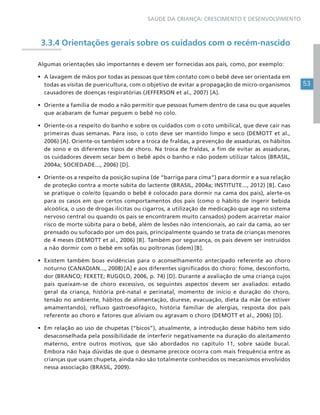 53
SAÚDE DA CRIANÇA: CRESCIMENTO E DESENVOLVIMENTO
3.3.4 Orientações gerais sobre os cuidados com o recém-nascido
Algumas orientações são importantes e devem ser fornecidas aos pais, como, por exemplo:
• A lavagem de mãos por todas as pessoas que têm contato com o bebê deve ser orientada em
todas as visitas de puericultura, com o objetivo de evitar a propagação de micro-organismos
causadores de doenças respiratórias (JEFFERSON et al., 2007) [A].
• Oriente a família de modo a não permitir que pessoas fumem dentro de casa ou que aqueles
que acabaram de fumar peguem o bebê no colo.
• Oriente-os a respeito do banho e sobre os cuidados com o coto umbilical, que deve cair nas
primeiras duas semanas. Para isso, o coto deve ser mantido limpo e seco (DEMOTT et al.,
2006) [A]. Oriente-os também sobre a troca de fraldas, a prevenção de assaduras, os hábitos
de sono e os diferentes tipos de choro. Na troca de fraldas, a fim de evitar as assaduras,
os cuidadores devem secar bem o bebê após o banho e não podem utilizar talcos (BRASIL,
2004a; SOCIEDADE..., 2006) [D].
• Oriente-os a respeito da posição supina (de “barriga para cima”) para dormir e a sua relação
de proteção contra a morte súbita do lactente (BRASIL, 2004a; INSTITUTE..., 2012) [B]. Caso
se pratique o coleito (quando o bebê é colocado para dormir na cama dos pais), alerte-os
para os casos em que certos comportamentos dos pais (como o hábito de ingerir bebida
alcoólica, o uso de drogas ilícitas ou cigarros, a utilização de medicação que age no sistema
nervoso central ou quando os pais se encontrarem muito cansados) podem acarretar maior
risco de morte súbita para o bebê, além de lesões não intencionais, ao cair da cama, ao ser
prensado ou sufocado por um dos pais, principalmente quando se trata de crianças menores
de 4 meses (DEMOTT et al., 2006) [B]. Também por segurança, os pais devem ser instruídos
a não dormir com o bebê em sofás ou poltronas (idem) [B].
• Existem também boas evidências para o aconselhamento antecipado referente ao choro
noturno (CANADIAN..., 2008) [A] e aos diferentes significados do choro: fome, desconforto,
dor (BRANCO; FEKETE; RUGOLO, 2006, p. 74) [D]. Durante a avaliação de uma criança cujos
pais queixam-se de choro excessivo, os seguintes aspectos devem ser avaliados: estado
geral da criança, história pré-natal e perinatal, momento de início e duração do choro,
tensão no ambiente, hábitos de alimentação, diurese, evacuação, dieta da mãe (se estiver
amamentando), refluxo gastroesofágico, história familiar de alergias, resposta dos pais
referente ao choro e fatores que aliviam ou agravam o choro (DEMOTT et al., 2006) [D].
• Em relação ao uso de chupetas (“bicos”), atualmente, a introdução desse hábito tem sido
desaconselhada pela possibilidade de interferir negativamente na duração do aleitamento
materno, entre outros motivos, que são abordados no capítulo 11, sobre saúde bucal.
Embora não haja dúvidas de que o desmame precoce ocorra com mais frequência entre as
crianças que usam chupeta, ainda não são totalmente conhecidos os mecanismos envolvidos
nessa associação (BRASIL, 2009).
 