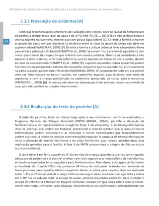 54
Ministério da Saúde | Secretaria de Atenção à Saúde | Departamento de Atenção Básica
3.3.5 Prevenção de acidentes [A]
Além das recomendações anteriores de cuidados com o bebê, deve-se cuidar da temperatura
do banho (a temperatura ideal da água é de 37ºC) (INSTITUTE..., 2012) [B] e não se deve deixar a
criança sozinha na banheira, mesmo que com pouca água (idem) [C]. Oriente a família a manter
as grades do berço em boa distância (a distância entre as ripas da grade do berço não deve ser
superior a 6cm) (WAKSMAN, 2007) [D]. Oriente a família a utilizar cobertas leves e travesseiro firme
para evitar a sufocação do bebê (DEMOTT et al., 2006). Se estiver frio, é preferível agasalhá-lo com
maior quantidade de roupas do que cobri-lo com muitas cobertas. Oriente os cuidadores a não
aquecer o leite materno, a fórmula infantil ou outros líquidos em forno de micro-ondas, devido
ao risco de escaldamento (DEMOTT et al., 2006) [D]. Líquidos aquecidos nesses aparelhos podem
ficar mornos na porção mais externa do recipiente, enquanto que no seu interior, principalmente
na parte superior, podem estar fervendo (WAKSMAN, 2007). O transporte do bebê em automóvel
deve ser feito sempre no banco traseiro, em cadeirinha especial para lactente, com cinto de
segurança e com a criança posicionada na cadeirinha apropriada de costas para o motorista
(AMERICAN..., 2008) [A]. A criança não deve ser deixada perto de animais, mesmo os animais de
casa, pois eles podem ter reações imprevisíveis.
3.3.6 Realização do teste do pezinho [A]
O teste do pezinho, feito na criança logo após o seu nascimento, conforme estabelece o
Programa Nacional de Triagem Neonatal (PNTN) (BRASIL, 2004b), permite a detecção da
fenilcetonúria e do hipotireoidismo congênito (fase 1 do programa) e de hemoglobinopatias
(fase 2), doenças que podem ser tratadas, prevenindo o retardo mental (que as duas primeiras
enfermidades podem ocasionar) e as infecções e outras complicações que frequentemente
podem ocasionar a morte de crianças com hemoglobinopatias. A pesquisa de hemoglobinopatias
inclui a detecção de anemia falciforme e do traço falciforme, que, mesmo assintomático, traz
implicação genética para a família. A fase 3 do PNTN acrescentará a triagem da fibrose cística
(ou mucoviscidose).
O teste deverá ser feito a partir do 3º dia de vida da criança, quando já ocorreu uma ingestão
adequada de proteínas e é possível analisar com mais segurança o metabolismo da fenilalanina,
evitando-se resultados falsos negativos para fenilcetonúria. Além disso, a dosagem de hormônio
estimulante da tireoide (TSH) nas primeiras 24 horas de vida pode acarretar um aumento de
falsos positivos para hipotireoidismo congênito. Assim, a coleta para o exame deve ser realizada
entre o 3º e o 7º dia de vida da criança. Embora não seja o ideal, aceita-se que seja feita a coleta
até o 30º dia de vida do bebê. A equipe de saúde, perante resultados alterados, deve contatar o
serviço de referência estadual de triagem neonatal, ocasião em que nova coleta será provavel-
mente orientada, conforme cada situação. Recomenda-se aos profissionais, principalmente aos
 