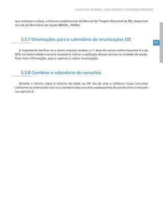 55
SAÚDE DA CRIANÇA: CRESCIMENTO E DESENVOLVIMENTO
que realizam a coleta, a leitura complementar do Manual de Triagem Neonatal do MS, disponível
no site do Ministério da Saúde (BRASIL, 2004b).
3.3.7 Orientações para o calendário de imunizações [D]
É importante verificar se o recém-nascido recebeu a 1a
dose da vacina contra hepatite B e da
BCG na maternidade e se será necessário indicar a aplicação dessas vacinas na unidade de saúde.
Para mais informações, veja o capítulo 6, sobre imunizações.
3.3.8 Combine o calendário de consultas
Oriente a família sobre o retorno do bebê no 30º dia de vida e combine novas consultas
conforme os critérios de risco e o calendário das consultas subsequentes de acordo com o indicado
no capítulo 4.
 