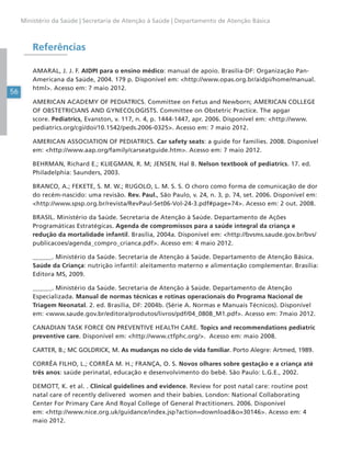56
Ministério da Saúde | Secretaria de Atenção à Saúde | Departamento de Atenção Básica
Referências
AMARAL, J. J. F. AIDPI para o ensino médico: manual de apoio. Brasília-DF: Organização Pan-
Americana da Saúde, 2004. 179 p. Disponível em: <http://www.opas.org.br/aidpi/home/manual.
html>. Acesso em: 7 maio 2012.
AMERICAN ACADEMY OF PEDIATRICS. Committee on Fetus and Newborn; AMERICAN COLLEGE
OF OBSTETRICIANS AND GYNECOLOGISTS. Committee on Obstetric Practice. The apgar
score. Pediatrics, Evanston, v. 117, n. 4, p. 1444-1447, apr. 2006. Disponível em: <http://www.
pediatrics.org/cgi/doi/10.1542/peds.2006-0325>. Acesso em: 7 maio 2012.
AMERICAN ASSOCIATION OF PEDIATRICS. Car safety seats: a guide for families. 2008. Disponível
em: <http://www.aap.org/family/carseatguide.htm>. Acesso em: 7 maio 2012.
BEHRMAN, Richard E.; KLIEGMAN, R. M; JENSEN, Hal B. Nelson textbook of pediatrics. 17. ed.
Philadelphia: Saunders, 2003.
BRANCO, A.; FEKETE, S. M. W.; RUGOLO, L. M. S. S. O choro como forma de comunicação de dor
do recém-nascido: uma revisão. Rev. Paul., São Paulo, v. 24, n. 3, p. 74, set. 2006. Disponível em:
<http://www.spsp.org.br/revista/RevPaul-Set06-Vol-24-3.pdf#page=74>. Acesso em: 2 out. 2008.
BRASIL. Ministério da Saúde. Secretaria de Atenção à Saúde. Departamento de Ações
Programáticas Estratégicas. Agenda de compromissos para a saúde integral da criança e
redução da mortalidade infantil. Brasília, 2004a. Disponível em: <http://bvsms.saude.gov.br/bvs/
publicacoes/agenda_compro_crianca.pdf>. Acesso em: 4 maio 2012.
______. Ministério da Saúde. Secretaria de Atenção à Saúde. Departamento de Atenção Básica.
Saúde da Criança: nutrição infantil: aleitamento materno e alimentação complementar. Brasília:
Editora MS, 2009.
______. Ministério da Saúde. Secretaria de Atenção à Saúde. Departamento de Atenção
Especializada. Manual de normas técnicas e rotinas operacionais do Programa Nacional de
Triagem Neonatal. 2. ed. Brasília, DF: 2004b. (Série A. Normas e Manuais Técnicos). Disponível
em: <www.saude.gov.br/editora/produtos/livros/pdf/04_0808_M1.pdf>. Acesso em: 7maio 2012.
CANADIAN TASK FORCE ON PREVENTIVE HEALTH CARE. Topics and recommendations pediatric
preventive care. Disponível em: <http://www.ctfphc.org/>. Acesso em: maio 2008.
CARTER, B.; MC GOLDRICK, M. As mudanças no ciclo de vida familiar. Porto Alegre: Artmed, 1989.
CORRÊA FILHO, L.; CORRÊA M. H.; FRANÇA, O. S. Novos olhares sobre gestação e a criança até
três anos: saúde perinatal, educação e desenvolvimento do bebê. São Paulo: L.G.E., 2002.
DEMOTT, K. et al. . Clinical guidelines and evidence. Review for post natal care: routine post
natal care of recently delivered women and their babies. London: National Collaborating
Center For Primary Care And Royal College of General Practitioners. 2006. Disponível
em: <http://www.nice.org.uk/guidance/index.jsp?action=download&o=30146>. Acesso em: 4
maio 2012.
 