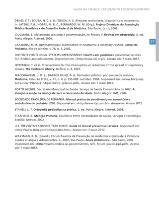 57
SAÚDE DA CRIANÇA: CRESCIMENTO E DESENVOLVIMENTO
DENES, F. T.; SOUZA, N. C. L. B.; SOUZA, A. S. Afecções testiculares: diagnóstico e tratamento.
In: JATENE, F. B.; NOBRE, M. R. C.; BERNARDO, W. M. (Org.). Projeto Diretrizes da Associação
Médica Brasileira e do Conselho Federal de Medicina. São Paulo: [s.n.], 2006.
GIUGLIANI, E. Alojamento conjunto e amamentação. In: Freitas, F. Rotinas em obstetrícia. 5. ed.
Porto Alegre: Artmed, 2006.
GRAZIANO, R. M. Ophthalmologic examination in newborns: a necessary routine. Jornal de
Pediatria, Rio de Janeiro, v. 78, n. 3, 2002.
INSTITUTE FOR CLINICAL SYSTEMS IMPROVEMENT. Health care guidelines: preventive services
for children and adolescents. Disponível em: <http://www.icsi.org/>. Acesso em: 7 maio 2012.
JEFFERSON, T. et al. Interventions for the interruption or reduction of the spread of respiratory
viruses. The Cochrane Library, Oxford, n. 4, 2007.
MACCHIAVEMI, L. M. L.; BARROS FILHO, A. A. Perímetro cefálico: por que medir sempre.
Medicina, Ribeirão Preto, v. 31, n. 4, p. 595-609. out./dez. 1998. Disponível em: <www.fmrp.usp.
br/revista/1998/vol31n4/perimetro_cefalico.pdf>. Acesso em: 7 maio 2012.
PORTO ALEGRE. Secretaria Municipal de Saúde. Serviço de Saúde Comunitária do GHC. A
atenção à saúde da criança de zero a cinco anos de idade. Porto Alegre: SMS, 2004.
SOCIEDADE BRASILEIRA DE PEDIATRIA. Manual prático de atendimento em consultório e
ambulatório de pediatria. 2006. Disponível em: <http://www.sbp.com.br>. Acesso em: 4 maio 2012.
STAHELI, L. T. Ortopedia pediátrica na prática. 2. ed. Porto Alegre: Artmed, 2008.
STARFIELD, B. Atenção Primária: equilíbrio entre necessidades de saúde, serviços e tecnologia.
Brasília: Unesco, 2002.
U.S. PREVENTIVE SERVICES TASK FORCE. Guide to clinical preventive services. Disponível em:
<http://www.ahrq.gov/clinic/cps3dix.htm>. Acesso em: 7 maio 2012.
WAKSMAN, R. D. (Coord.). Fórum Paulista de Prevenção de Acidentes e Combate à Violência
Contra Crianças e Adolescentes, 2., 2007, São Paulo. Anais eletrônicos... São Paulo, 2007.
Disponível em: <http://www.condeca.sp.gov.br/eventos_re/ii_forum_paulista/p3.pdf>. Acesso
em: 7 maio 2012.
 