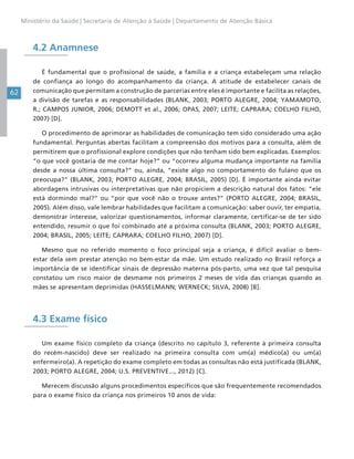 62
Ministério da Saúde | Secretaria de Atenção à Saúde | Departamento de Atenção Básica
4.2 Anamnese
É fundamental que o profissional de saúde, a família e a criança estabeleçam uma relação
de confiança ao longo do acompanhamento da criança. A atitude de estabelecer canais de
comunicação que permitam a construção de parcerias entre eles é importante e facilita as relações,
a divisão de tarefas e as responsabilidades (BLANK, 2003; PORTO ALEGRE, 2004; YAMAMOTO,
R.; CAMPOS JUNIOR, 2006; DEMOTT et al., 2006; OPAS, 2007; LEITE; CAPRARA; COELHO FILHO,
2007) [D].
O procedimento de aprimorar as habilidades de comunicação tem sido considerado uma ação
fundamental. Perguntas abertas facilitam a compreensão dos motivos para a consulta, além de
permitirem que o profissional explore condições que não tenham sido bem explicadas. Exemplos:
“o que você gostaria de me contar hoje?” ou “ocorreu alguma mudança importante na família
desde a nossa última consulta?” ou, ainda, “existe algo no comportamento do fulano que os
preocupa?” (BLANK, 2003; PORTO ALEGRE, 2004; BRASIL, 2005) [D]. É importante ainda evitar
abordagens intrusivas ou interpretativas que não propiciem a descrição natural dos fatos: “ele
está dormindo mal?” ou “por que você não o trouxe antes?” (PORTO ALEGRE, 2004; BRASIL,
2005). Além disso, vale lembrar habilidades que facilitam a comunicação: saber ouvir, ter empatia,
demonstrar interesse, valorizar questionamentos, informar claramente, certificar-se de ter sido
entendido, resumir o que foi combinado até a próxima consulta (BLANK, 2003; PORTO ALEGRE,
2004; BRASIL, 2005; LEITE; CAPRARA; COELHO FILHO, 2007) [D].
Mesmo que no referido momento o foco principal seja a criança, é difícil avaliar o bem-
estar dela sem prestar atenção no bem-estar da mãe. Um estudo realizado no Brasil reforça a
importância de se identificar sinais de depressão materna pós-parto, uma vez que tal pesquisa
constatou um risco maior de desmame nos primeiros 2 meses de vida das crianças quando as
mães se apresentam deprimidas (HASSELMANN; WERNECK; SILVA, 2008) [B].
4.3 Exame físico
Um exame físico completo da criança (descrito no capítulo 3, referente à primeira consulta
do recém-nascido) deve ser realizado na primeira consulta com um(a) médico(a) ou um(a)
enfermeiro(a). A repetição do exame completo em todas as consultas não está justificada (BLANK,
2003; PORTO ALEGRE, 2004; U.S. PREVENTIVE..., 2012) [C].
Merecem discussão alguns procedimentos específicos que são frequentemente recomendados
para o exame físico da criança nos primeiros 10 anos de vida:
 