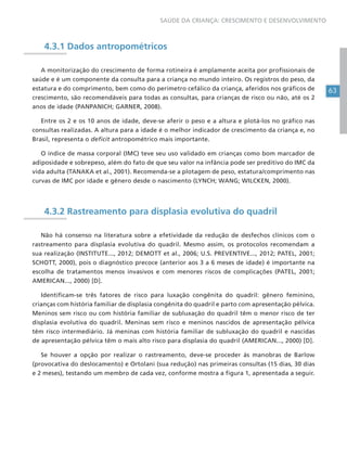 63
SAÚDE DA CRIANÇA: CRESCIMENTO E DESENVOLVIMENTO
4.3.1 Dados antropométricos
A monitorização do crescimento de forma rotineira é amplamente aceita por profissionais de
saúde e é um componente da consulta para a criança no mundo inteiro. Os registros do peso, da
estatura e do comprimento, bem como do perímetro cefálico da criança, aferidos nos gráficos de
crescimento, são recomendáveis para todas as consultas, para crianças de risco ou não, até os 2
anos de idade (PANPANICH; GARNER, 2008).
Entre os 2 e os 10 anos de idade, deve-se aferir o peso e a altura e plotá-los no gráfico nas
consultas realizadas. A altura para a idade é o melhor indicador de crescimento da criança e, no
Brasil, representa o deficit antropométrico mais importante.
O índice de massa corporal (IMC) teve seu uso validado em crianças como bom marcador de
adiposidade e sobrepeso, além do fato de que seu valor na infância pode ser preditivo do IMC da
vida adulta (TANAKA et al., 2001). Recomenda-se a plotagem de peso, estatura/comprimento nas
curvas de IMC por idade e gênero desde o nascimento (LYNCH; WANG; WILCKEN, 2000).
4.3.2 Rastreamento para displasia evolutiva do quadril
Não há consenso na literatura sobre a efetividade da redução de desfechos clínicos com o
rastreamento para displasia evolutiva do quadril. Mesmo assim, os protocolos recomendam a
sua realização (INSTITUTE..., 2012; DEMOTT et al., 2006; U.S. PREVENTIVE..., 2012; PATEL, 2001;
SCHOTT, 2000), pois o diagnóstico precoce (anterior aos 3 a 6 meses de idade) é importante na
escolha de tratamentos menos invasivos e com menores riscos de complicações (PATEL, 2001;
AMERICAN..., 2000) [D].
Identificam-se três fatores de risco para luxação congênita do quadril: gênero feminino,
crianças com história familiar de displasia congênita do quadril e parto com apresentação pélvica.
Meninos sem risco ou com história familiar de subluxação do quadril têm o menor risco de ter
displasia evolutiva do quadril. Meninas sem risco e meninos nascidos de apresentação pélvica
têm risco intermediário. Já meninas com história familiar de subluxação do quadril e nascidas
de apresentação pélvica têm o mais alto risco para displasia do quadril (AMERICAN..., 2000) [D].
Se houver a opção por realizar o rastreamento, deve-se proceder às manobras de Barlow
(provocativa do deslocamento) e Ortolani (sua redução) nas primeiras consultas (15 dias, 30 dias
e 2 meses), testando um membro de cada vez, conforme mostra a figura 1, apresentada a seguir.
 
