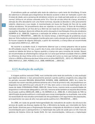 66
Ministério da Saúde | Secretaria de Atenção à Saúde | Departamento de Atenção Básica
O estrabismo pode ser avaliado pelo teste da cobertura e pelo teste de Hirschberg. O teste
da cobertura é utilizado para diagnósticos de desvios oculares e deve ser realizado a partir dos
4 meses de idade, pois a presença de estrabismo anterior ao citado período pode ser um achado
normal. Utiliza-se um oclusor colocado entre 10 a 15cm de um dos olhos da criança, atraindo a
atenção do olho descoberto com uma fonte luminosa. Quando se descobre o olho previamente
coberto, observa-se a sua reação. A movimentação em busca da fixação do foco de luz pode
indicar estrabismo. Tal procedimento deve ser repetido no outro olho. O teste de Hirschberg é
realizado colocando-se um foco de luz a 30cm da raiz nasal da criança e observando-se o reflexo
nas pupilas. Qualquer desvio do reflexo do centro da pupila é manifestação clínica de estrabismo
(KEMPER et al., 2004) [B]. Sugere-se a realização de ambos os exames nas consultas dos 4, 6 e
12 meses (U.S. PREVENTIVE..., 2005) [D]. Ao mesmo tempo, a identificação de problemas visuais
deve ser feita mediante preocupação trazida pelos pais e pela atenção do profissional de saúde.
Se houver suspeita de alguma alteração, a partir do momento, a criança deve ser encaminhada
ao especialista (RAHI et al., 2001) [D].
No tocante à acuidade visual, é importante observar que a criança pequena não se queixa
de dificuldades visuais. Por isso, a partir dos 3 anos, está indicada a triagem da acuidade visual,
usando-se tabelas de letras ou figuras quando a criança vier para consultas de revisão. Devem
ser encaminhadas ao oftalmologista crianças de 3 a 5 anos que tenham acuidade inferior a 20/40
ou diferença de duas linhas entre os olhos e crianças de 6 anos ou mais que tenham acuidade
inferior a 20/30 ou diferença de duas linhas entre os olhos (INSTITUTE.., 2012; U.S. PREVENTIVE…,
2005; RAHI et al., 2001; POWELL et al., 2008; AMERICAN…, 2007) [D].
4.3.5 Avaliação da audição
A triagem auditiva neonatal (TAN), mais conhecida como teste da orelhinha, é uma avaliação
que objetiva detectar o mais precocemente possível a perda auditiva congênita e/ou adquirida
no período neonatal (NELSON; BOUGATSOS; NYGREN, 2008; AMERICAN, 2007). Se o teste for
realizado nos recém-nascidos preferencialmente até o final do primeiro mês, ele possibilitará um
diagnóstico mais definitivo por volta do 4º e 5º mês, bem como o início da reabilitação até os 6
meses de idade (YOSHINAGA-ITANO, 2003) [B]. Dessa forma, maiores serão as possibilidades de
diagnóstico e intervenção adequados e, com isso, menores serão também as sequelas decorrentes
da privação auditiva (MOELLER, 2000, p. 43; BORGES et al., 2006) [B]. A efetividade da TAN na
identificação da perda auditiva é a motivação para novas investigações na atualidade, mas ainda
há necessidade de mais estudos controlados de alta qualidade e com seguimento das populações,
principalmente nos casos de alto risco para perda auditiva (U.S. PREVENTIVE..., 2001).
Em 2006, em razão da grande heterogeneidade dos indicadores de saúde e da estrutura dos
serviços de saúde nas diversas regiões do País, o Ministério da Saúde, por intermédio do Pacto
pela Saúde: Diretrizes para a Programação Pactuada e Integrada da Assistência à Saúde, definiu
recomendações para o planejamento e a implantação das ações de saúde para os três níveis de
gestores do Sistema Único de Saúde (SUS). Em tais recomendações, indicou-se a implantação
 