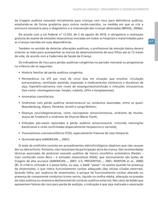 67
SAÚDE DA CRIANÇA: CRESCIMENTO E DESENVOLVIMENTO
da triagem auditiva neonatal inicialmente para crianças com risco para deficiência auditiva,
ampliando-se de forma gradativa para outros recém-nascidos, na medida em que se crie a
estrutura necessária para o diagnóstico e a intervenção das crianças detectadas (BRASIL, 2006a).
De acordo com a Lei Federal nº 12.303, de 2 de agosto de 2010, é obrigatória a realização
gratuita do exame de emissões otoacústicas evocadas em todos os hospitais e maternidades para
as crianças nascidas em suas dependências.
Também no sentido de detectar alterações auditivas, o profissional de atenção básica deverá
orientar as mães para acompanhar os marcos do desenvolvimento de seus filhos até os 12 meses
de vida, de acordo com a Caderneta de Saúde da Criança.
Os indicadores de risco para perdas auditivas congênitas no período neonatal ou progressivas
na infância são os seguintes:
• História familiar de perda auditiva congênita;
• Permanência na UTI por mais de cinco dias em situação que envolva: circulação
extracorpórea, ventilação assistida, exposição a medicamentos ototóxicos e diuréticos de
alça, hiperbilirrubinemia com níveis de exsanguineotransfusão e infecções intrauterinas
(tais como: citomegalovirose, herpes, rubéola, sífilis e toxoplasmose);
• Anomalias craniofaciais;
• Síndromes com perda auditiva sensorioneural ou condutiva associadas, entre as quais:
Waardenburg, Alport, Pendred, Jervell e Lange-Nielson;
• Doenças neurodegenerativas, como neuropatias sensoriomotoras, síndrome de Hunter,
ataxia de Friedreich e síndrome de Charcot-Marie-Tooth;
• Infecções pós-natais associadas à perda auditiva sensorioneural, incluindo meningites
bacterianas e virais confirmadas (especialmente herpesvírus e varicela);
• Traumatismos cranioencefálicos (TCE), especialmente fraturas do osso temporal;
• Quimioterapia (AMERICAN..., 2007).
O teste da orelhinha consiste em procedimentos eletrofisiológicos objetivos que não causam
dor ou desconforto. Portanto, não necessitam da participação ativa da criança. São recomendadas
técnicas associadas de potencial evocado auditivo de tronco encefálico automático (Peate) –
mais conhecido como Bera – e emissões otoacústicas (EOA), que tecnicamente são testes de
triagem de alta acurácia (AMERICAN..., 2007; U.S. PREVENTIVE..., 2001; NORTON et al., 2000)
[B]. O critério utilizado é o passa-falha, ou seja, o bebê “passa” no exame quando há presença
de otoemissões, o que indica funcionamento coclear adequado (das células ciliadas externas).
Quando falha, por ausência de otoemissões, é porque há funcionamento coclear alterado ou
presença de componente condutivo (como vernix, líquido na orelha média, alteração na pressão
da tuba auditiva ou anatomia desfavorável do conduto auditivo externo). Nos casos de bebês que
apresentam fatores de risco para perda de audição, a indicação é que seja realizada a associação
 